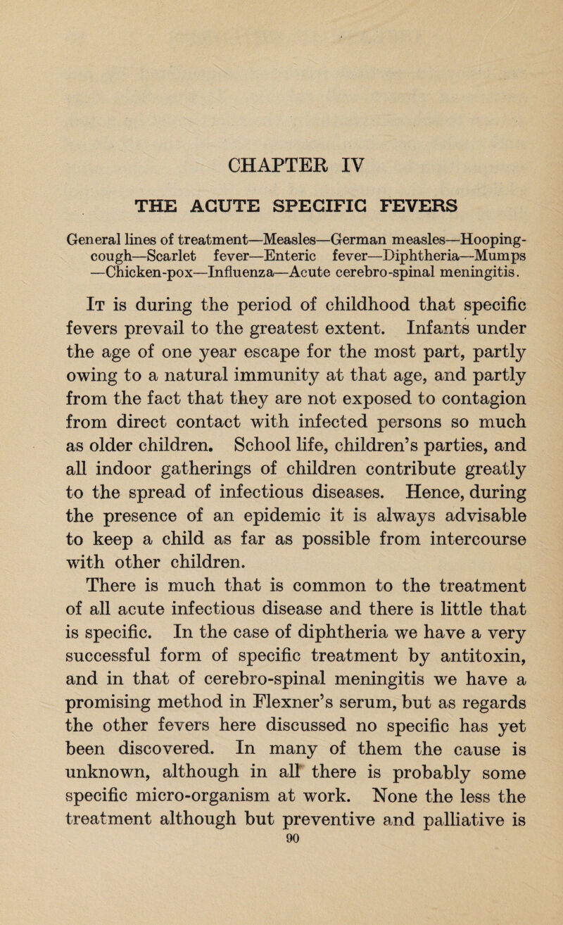 CHAPTER IV THE ACUTE SPECIFIC FEVERS General lines of treatment—Measles—German measles—Hooping- cough—Scarlet fever—Enteric fever—Diphtheria—Mumps —Chicken-pox—Influenza—Acute cerebro-spinal meningitis. It is during the period of childhood that specific fevers prevail to the greatest extent. Infants under the age of one year escape for the most part, partly owing to a natural immunity at that age, and partly from the fact that they are not exposed to contagion from direct contact with infected persons so much as older children. School life, children’s parties, and all indoor gatherings of children contribute greatly to the spread of infectious diseases. Hence, during the presence of an epidemic it is always advisable to keep a child as far as possible from intercourse with other children. There is much that is common to the treatment of all acute infectious disease and there is little that is specific. In the case of diphtheria we have a very successful form of specific treatment by antitoxin, and in that of cerebro-spinal meningitis we have a promising method in Flexner’s serum, but as regards the other fevers here discussed no specific has yet been discovered. In many of them the cause is unknown, although in all there is probably some specific micro-organism at work. None the less the treatment although but preventive and palliative is