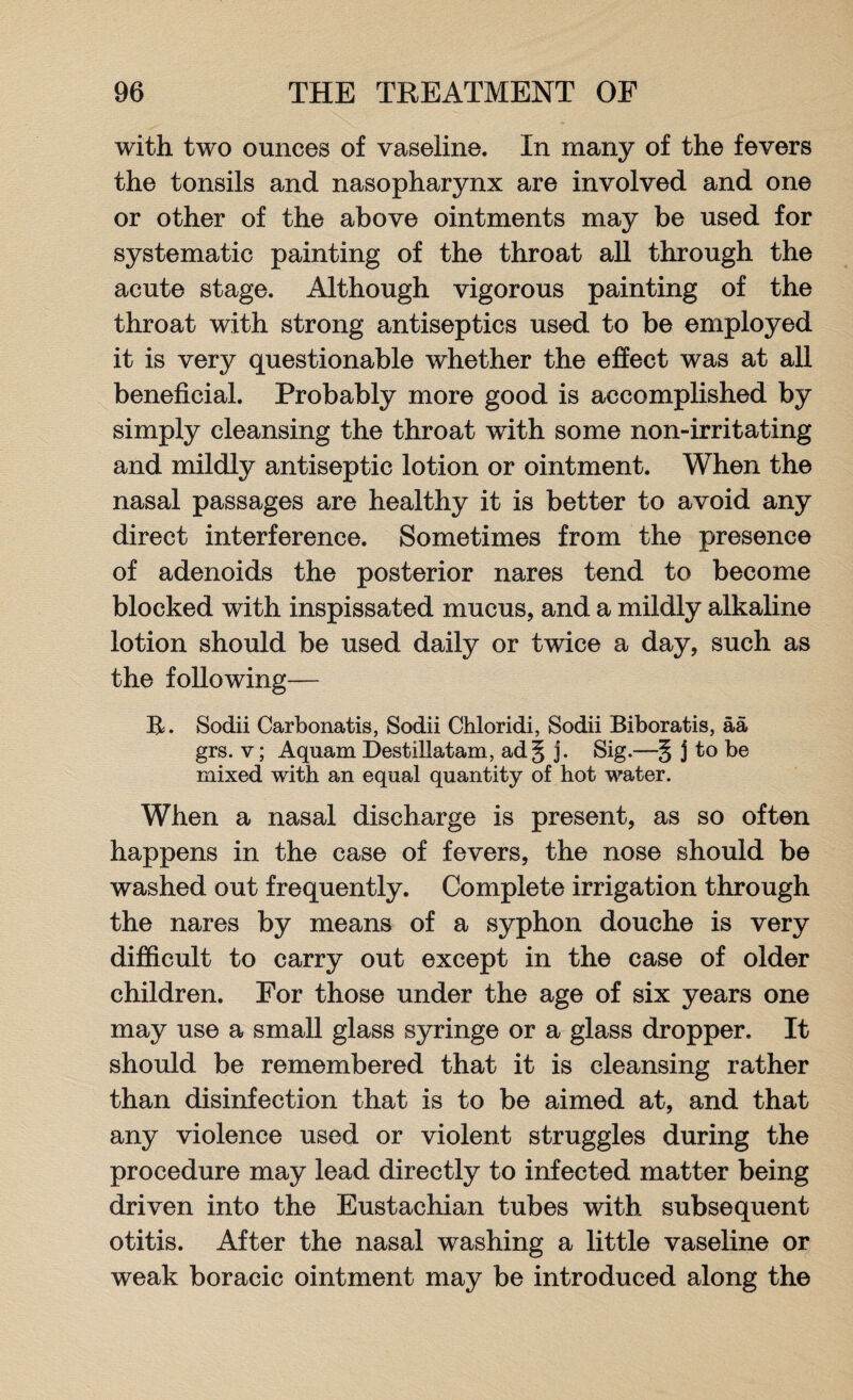 with two ounces of vaseline. In many of the fevers the tonsils and nasopharynx are involved and one or other of the above ointments may be used for systematic painting of the throat all through the acute stage. Although vigorous painting of the throat with strong antiseptics used to be employed it is very questionable whether the effect was at all beneficial. Probably more good is accomplished by simply cleansing the throat with some non-irritating and mildly antiseptic lotion or ointment. When the nasal passages are healthy it is better to avoid any direct interference. Sometimes from the presence of adenoids the posterior nares tend to become blocked with inspissated mucus, and a mildly alkaline lotion should be used daily or twice a day, such as the following— B. Sodii Carbonatis, Sodii Chloridi, Sodii Biboratis, aa grs. v; Aquam Destillatam, ad§ j. Sig.—§ j to be mixed with an equal quantity of hot water. When a nasal discharge is present, as so often happens in the case of fevers, the nose should be washed out frequently. Complete irrigation through the nares by means of a syphon douche is very difficult to carry out except in the case of older children. For those under the age of six years one may use a small glass syringe or a glass dropper. It should be remembered that it is cleansing rather than disinfection that is to be aimed at, and that any violence used or violent struggles during the procedure may lead directly to infected matter being driven into the Eustachian tubes with subsequent otitis. After the nasal washing a little vaseline or weak boracic ointment may be introduced along the