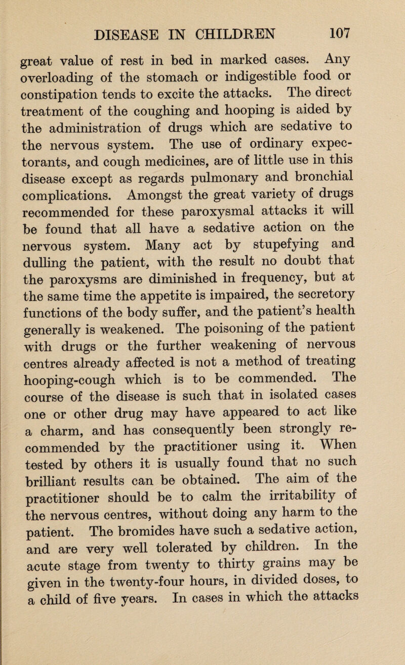 great value of rest in bed in marked cases. Any overloading of the stomach or indigestible food or constipation tends to excite the attacks. The direct treatment of the coughing and hooping is aided by the administration of drugs which are sedative to the nervous system. The use of ordinary expec¬ torants, and cough medicines, are of little use in this disease except as regards pulmonary and bronchial complications. Amongst the great variety of drugs recommended for these paroxysmal attacks it will be found that all have a sedative action on the nervous system. Many act by stupefying and dulling the patient, with the result no doubt that the paroxysms are diminished in frequency, but at the same time the appetite is impaired, the secretory functions of the body suffer, and the patient’s health generally is weakened. The poisoning of the patient with drugs or the further weakening of nervous centres already affected is not a method of treating hooping-cough which is to be commended. The course of the disease is such that in isolated cases one or other drug may have appeared to act like a charm, and has consequently been strongly re¬ commended by the practitioner using it. When tested by others it is usually found that no such brilliant results can be obtained. The aim of the practitioner should be to calm the irritability of the nervous centres, without doing any harm to the patient. The bromides have such a sedative action, and are very well tolerated by children. In the acute stage from twenty to thirty grains may be given in the twenty-four hours, in divided doses, to a child of five years. In cases in which the attacks