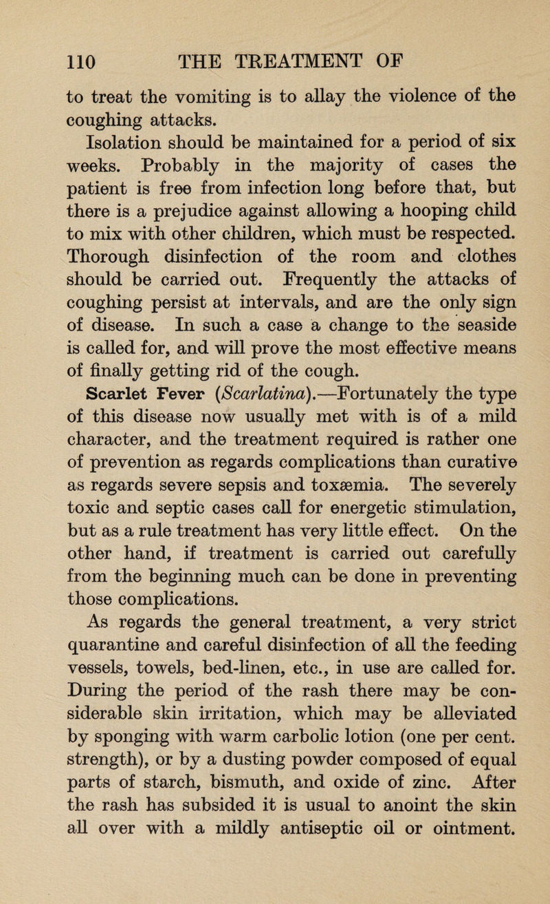 to treat the vomiting is to allay the violence of the coughing attacks. Isolation should be maintained for a period of six weeks. Probably in the majority of cases the patient is free from infection long before that, but there is a prejudice against allowing a hooping child to mix with other children, which must be respected. Thorough disinfection of the room and clothes should be carried out. Frequently the attacks of coughing persist at intervals, and are the only sign of disease. In such a case a change to the seaside is called for, and will prove the most effective means of finally getting rid of the cough. Scarlet Fever {Scarlatina).—Fortunately the type of this disease now usually met with is of a mild character, and the treatment required is rather one of prevention as regards complications than curative as regards severe sepsis and toxaemia. The severely toxic and septic cases call for energetic stimulation, but as a rule treatment has very little effect. On the other hand, if treatment is carried out carefully from the beginning much can be done in preventing those complications. As regards the general treatment, a very strict quarantine and careful disinfection of all the feeding vessels, towels, bed-linen, etc., in use are called for. During the period of the rash there may be con¬ siderable skin irritation, which may be alleviated by sponging with warm carbolic lotion (one per cent, strength), or by a dusting powder composed of equal parts of starch, bismuth, and oxide of zinc. After the rash has subsided it is usual to anoint the skin all over with a mildly antiseptic oil or ointment.