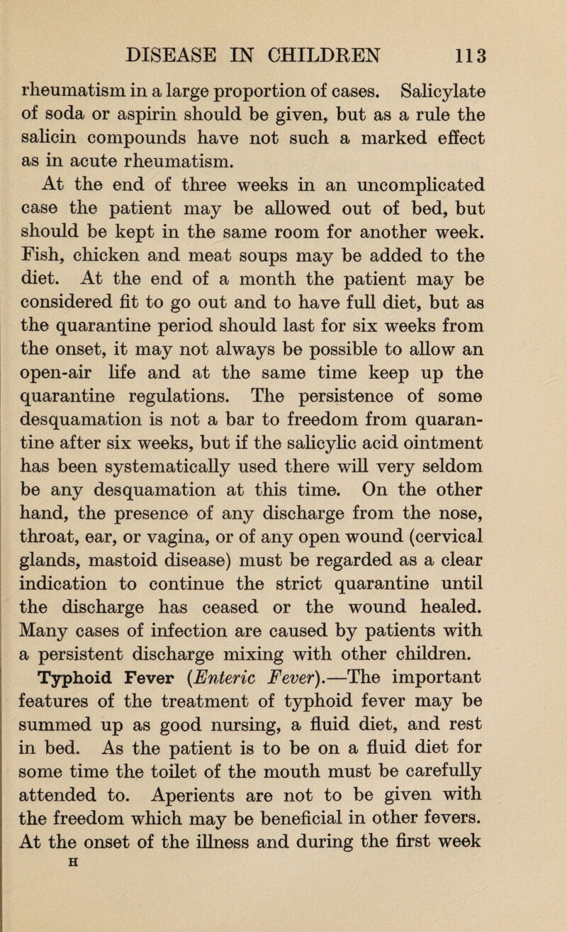 rheumatism in a large proportion of cases. Salicylate of soda or aspirin should be given, but as a rule the salicin compounds have not such a marked effect as in acute rheumatism. At the end of three weeks in an uncomplicated case the patient may be allowed out of bed, but should be kept in the same room for another week. Fish, chicken and meat soups may be added to the diet. At the end of a month the patient may be considered fit to go out and to have full diet, but as the quarantine period should last for six weeks from the onset, it may not always be possible to allow an open-air life and at the same time keep up the quarantine regulations. The persistence of some desquamation is not a bar to freedom from quaran¬ tine after six weeks, but if the salicylic acid ointment has been systematically used there will very seldom be any desquamation at this time. On the other hand, the presence of any discharge from the nose, throat, ear, or vagina, or of any open wound (cervical glands, mastoid disease) must be regarded as a clear indication to continue the strict quarantine until the discharge has ceased or the wound healed. Many cases of infection are caused by patients with a persistent discharge mixing with other children. Typhoid Fever (Enteric Fever).—The important features of the treatment of typhoid fever may be summed up as good nursing, a fluid diet, and rest in bed. As the patient is to be on a fluid diet for some time the toilet of the mouth must be carefully attended to. Aperients are not to be given with the freedom which may be beneficial in other fevers. At the onset of the illness and during the first week H