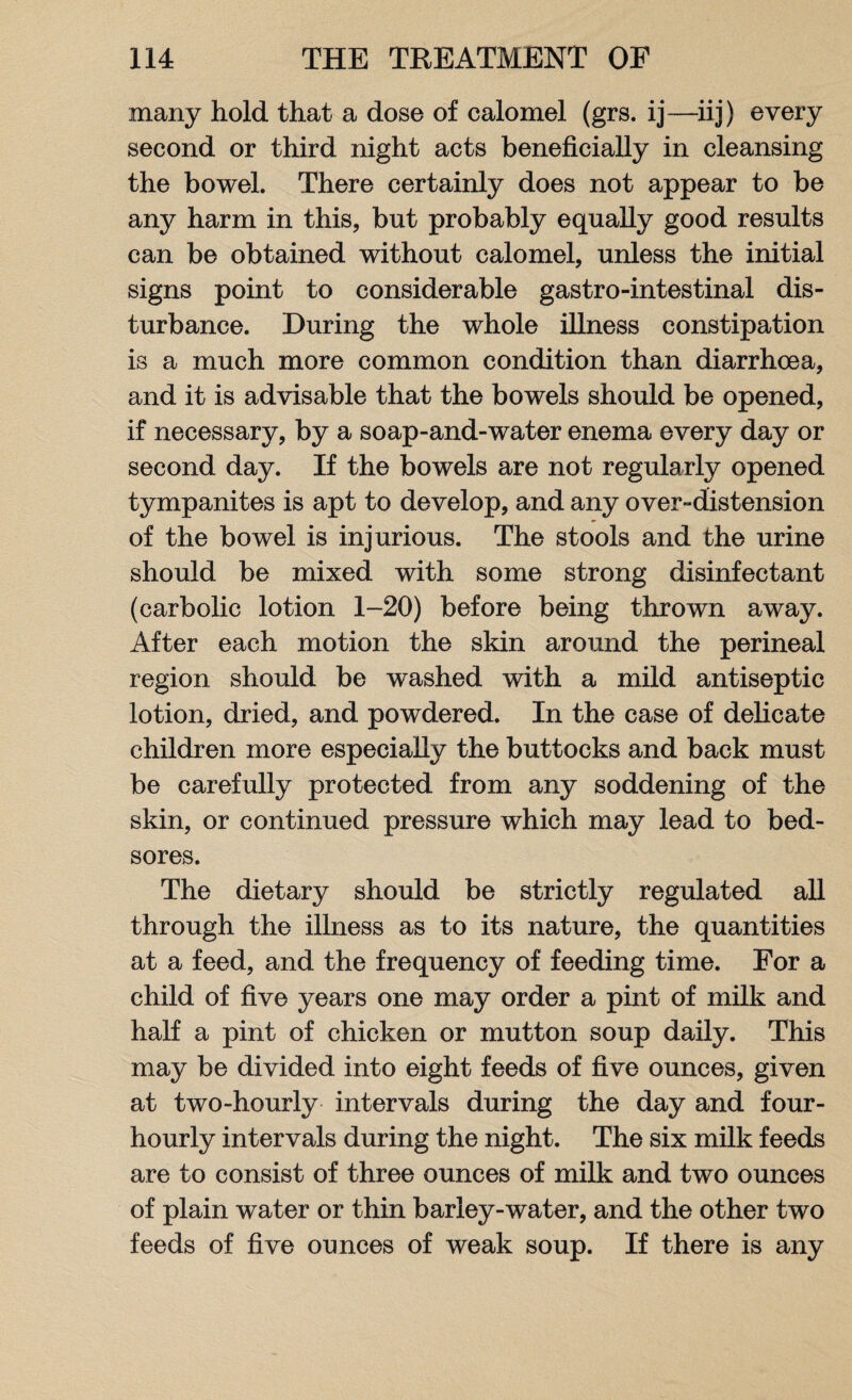 many hold that a dose of calomel (grs. ij—iij) every second or third night acts beneficially in cleansing the bowel. There certainly does not appear to be any harm in this, but probably equally good results can be obtained without calomel, unless the initial signs point to considerable gastro-intestinal dis¬ turbance. During the whole illness constipation is a much more common condition than diarrhoea, and it is advisable that the bowels should be opened, if necessary, by a soap-and-water enema every day or second day. If the bowels are not regularly opened tympanites is apt to develop, and any over-distension of the bowel is injurious. The stools and the urine should be mixed with some strong disinfectant (carbolic lotion 1-20) before being thrown away. After each motion the skin around the perineal region should be washed with a mild antiseptic lotion, dried, and powdered. In the case of delicate children more especially the buttocks and back must be carefully protected from any soddening of the skin, or continued pressure which may lead to bed¬ sores. The dietary should be strictly regulated all through the illness as to its nature, the quantities at a feed, and the frequency of feeding time. For a child of five years one may order a pint of milk and half a pint of chicken or mutton soup daily. This may be divided into eight feeds of five ounces, given at two-hourly intervals during the day and four- hourly intervals during the night. The six milk feeds are to consist of three ounces of milk and two ounces of plain water or thin barley-water, and the other two feeds of five ounces of weak soup. If there is any