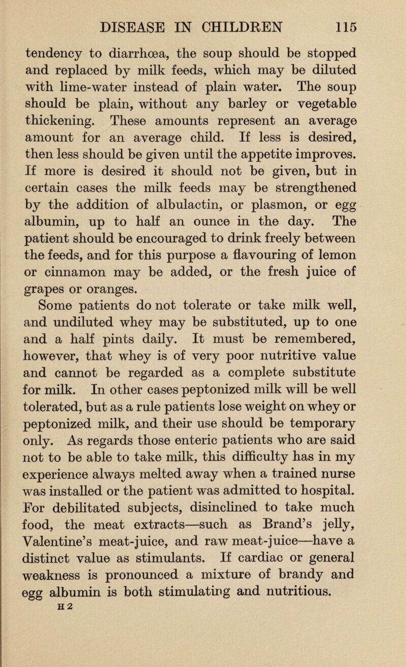tendency to diarrhoea, the soup should be stopped and replaced by milk feeds, which may be diluted with lime-water instead of plain water. The soup should be plain, without any barley or vegetable thickening. These amounts represent an average amount for an average child. If less is desired, then less should be given until the appetite improves. If more is desired it should not be given, but in certain cases the milk feeds may be strengthened by the addition of albulactin, or plasmon, or egg albumin, up to half an ounce in the day. The patient should be encouraged to drink freely between the feeds, and for this purpose a flavouring of lemon or cinnamon may be added, or the fresh juice of grapes or oranges. Some patients do not tolerate or take milk well, and undiluted whey may be substituted, up to one and a half pints daily. It must be remembered, however, that whey is of very poor nutritive value and cannot be regarded as a complete substitute for milk. In other cases peptonized milk will be well tolerated, but as a rule patients lose weight on whey or peptonized milk, and their use should be temporary only. As regards those enteric patients who are said not to be able to take milk, this difficulty has in my experience always melted away when a trained nurse was installed or the patient was admitted to hospital. For debilitated subjects, disinclined to take much food, the meat extracts—such as Brand’s jelly, Valentine’s meat-juice, and raw meat-juice—have a distinct value as stimulants. If cardiac or general weakness is pronounced a mixture of brandy and egg albumin is both stimulating and nutritious. H 2