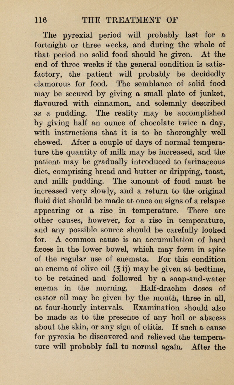 The pyrexial period will probably last for a fortnight or three weeks, and during the whole of that period no solid food should be given. At the end of three weeks if the general condition is satis¬ factory, the patient will probably be decidedly clamorous for food. The semblance of solid food may be secured by giving a small plate of junket, flavoured with cinnamon, and solemnly described as a pudding. The reality may be accomplished by giving half an ounce of chocolate twice a day, with instructions that it is to be thoroughly well chewed. After a couple of days of normal tempera¬ ture the quantity of milk may be increased, and the patient may be gradually introduced to farinaceous diet, comprising bread and butter or dripping, toast, and milk pudding. The amount of food must be increased very slowly, and a return to the original fluid diet should be made at once on signs of a relapse appearing or a rise in temperature. There are other causes, however, for a rise in temperature, and any possible source should be carefully looked for. A common cause is an accumulation of hard faeces in the lower bowel, which may form in spite of the regular use of enemata. For this condition an enema of olive oil (g ij) maybe given at bedtime, to be retained and followed by a soap-and-water enema in the morning. Half-drachm doses of castor oil may be given by the mouth, three in all, at four-hourly intervals. Examination should also be made as to the presence of any boil or abscess about the skin, or any sign of otitis. If such a cause for pyrexia be discovered and relieved the tempera¬ ture will probably fall to normal again. After the