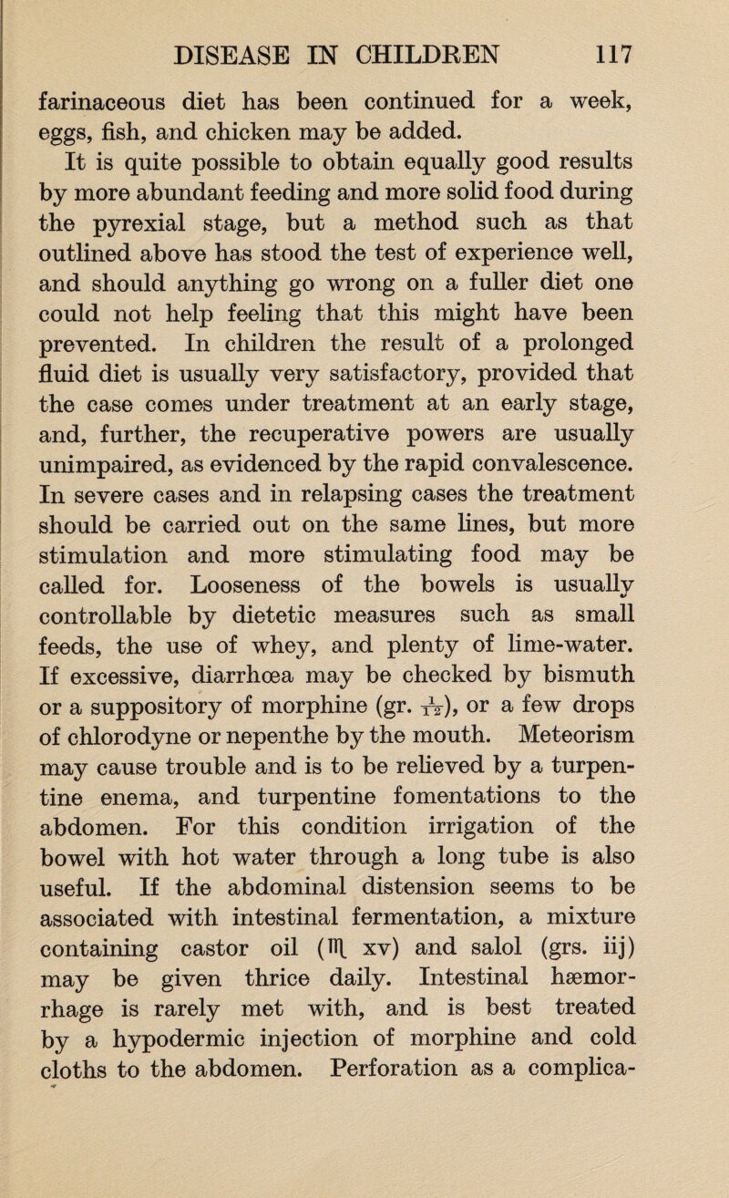 farinaceous diet has been continued for a week, eggs, fish, and chicken may be added. It is quite possible to obtain equally good results by more abundant feeding and more solid food during the pyrexial stage, but a method such as that outlined above has stood the test of experience well, and should anything go wrong on a fuller diet one could not help feeling that this might have been prevented. In children the result of a prolonged fluid diet is usually very satisfactory, provided that the case comes under treatment at an early stage, and, further, the recuperative powers are usually unimpaired, as evidenced by the rapid convalescence. In severe cases and in relapsing cases the treatment should be carried out on the same fines, but more stimulation and more stimulating food may be called for. Looseness of the bowels is usually controllable by dietetic measures such as small feeds, the use of whey, and plenty of lime-water. If excessive, diarrhoea may be checked by bismuth or a suppository of morphine (gr. A), or a few drops of chlorodyne or nepenthe by the mouth. Meteorism may cause trouble and is to be relieved by a turpen¬ tine enema, and turpentine fomentations to the abdomen. For this condition irrigation of the bowel with hot water through a long tube is also useful. If the abdominal distension seems to be associated with intestinal fermentation, a mixture containing castor oil (TR xv) and salol (grs. iij) may be given thrice daily. Intestinal haemor¬ rhage is rarely met with, and is best treated by a hypodermic injection of morphine and cold cloths to the abdomen. Perforation as a complica-