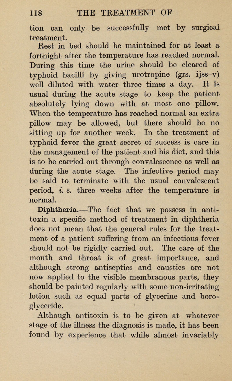 tion can only be successfully met by surgical treatment. Rest in bed should be maintained for at least a fortnight after the temperature has reached normal. During this time the urine should be cleared of typhoid bacilli by giving urotropine (grs. ijss-v) well diluted with water three times a day. It is usual during the acute stage to keep the patient absolutely lying down with at most one pillow. When the temperature has reached normal an extra pillow may be allowed, but there should be no sitting up for another week. In the treatment of typhoid fever the great secret of success is care in the management of the patient and his diet, and this is to be carried out through convalescence as well as during the acute stage. The infective period may be said to terminate with the usual convalescent period, i. e. three weeks after the temperature is normal. Diphtheria.—The fact that we possess in anti¬ toxin a specific method of treatment in diphtheria does not mean that the general rules for the treat¬ ment of a patient suffering from an infectious fever should not be rigidly carried out. The care of the mouth and throat is of great importance, and although strong antiseptics and caustics are not now applied to the visible membranous parts, they should be painted regularly with some non-irritating lotion such as equal parts of glycerine and boro- glyceride. Although antitoxin is to be given at whatever stage of the illness the diagnosis is made, it has been found by experience that while almost invariably