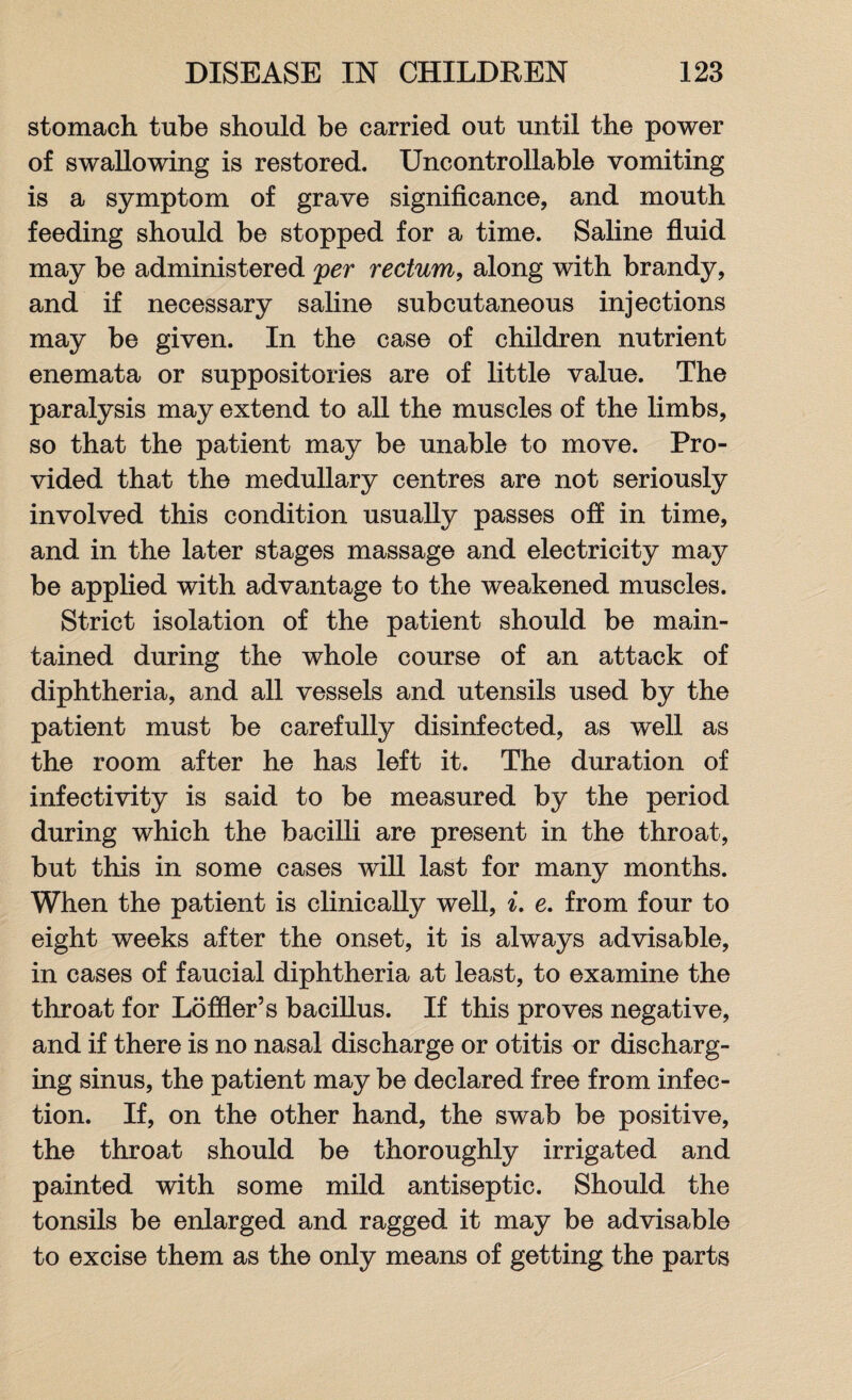 stomach tube should be carried out until the power of swallowing is restored. Uncontrollable vomiting is a symptom of grave significance, and mouth feeding should be stopped for a time. Saline fluid may be administered yer rectum, along with brandy, and if necessary saline subcutaneous injections may be given. In the case of children nutrient enemata or suppositories are of little value. The paralysis may extend to all the muscles of the limbs, so that the patient may be unable to move. Pro¬ vided that the medullary centres are not seriously involved this condition usually passes off in time, and in the later stages massage and electricity may be applied with advantage to the weakened muscles. Strict isolation of the patient should be main¬ tained during the whole course of an attack of diphtheria, and all vessels and utensils used by the patient must be carefully disinfected, as well as the room after he has left it. The duration of infectivity is said to be measured by the period during which the bacilli are present in the throat, but this in some cases will last for many months. When the patient is clinically well, i. e. from four to eight weeks after the onset, it is always advisable, in cases of faucial diphtheria at least, to examine the throat for Lo filer’s bacillus. If this proves negative, and if there is no nasal discharge or otitis or discharg¬ ing sinus, the patient may be declared free from infec¬ tion. If, on the other hand, the swab be positive, the throat should be thoroughly irrigated and painted with some mild antiseptic. Should the tonsils be enlarged and ragged it may be advisable to excise them as the only means of getting the parts
