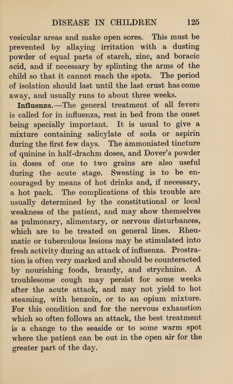 vesicular areas and make open sores. This must be prevented by allaying irritation with a dusting powder of equal parts of starch, zinc, and boracic acid, and if necessary by splinting the arms of the child so that it cannot reach the spots. The period of isolation should last until the last crust has come away, and usually runs to about three weeks. Influenza.—The general treatment of all fevers is called for in influenza, rest in bed from the onset being specially important. It is usual to give a mixture containing salicylate of soda or aspirin during the first few days. The ammoniated tincture of quinine in half-drachm doses, and Dover’s powder in doses of one to two grains are also useful during the acute stage. Sweating is to be en¬ couraged by means of hot drinks and, if necessary, a hot pack. The complications of this trouble are usually determined by the constitutional or local weakness of the patient, and may show themselves as pulmonary, alimentary, or nervous disturbances, which are to be treated on general lines. Rheu¬ matic or tuberculous lesions may be stimulated into fresh activity during an attack of influenza. Prostra¬ tion is often very marked and should be counteracted by nourishing foods, brandy, and strychnine. A troublesome cough may persist for some weeks after the acute attack, and may not yield to hot steaming, with benzoin, or to an opium mixture. For this condition and for the nervous exhaustion which so often follows an attack, the best treatment is a change to the seaside or to some warm spot where the patient can be out in the open air for the greater part of the day.