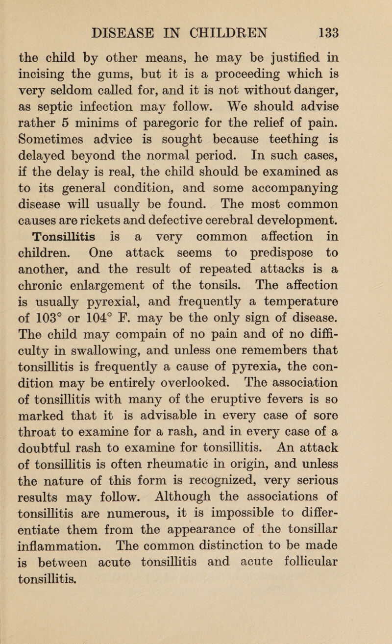 the child by other means, he may be justified in incising the gums, but it is a proceeding which is very seldom called for, and it is not without danger, as septic infection may follow. We should advise rather 5 minims of paregoric for the relief of pain. Sometimes advice is sought because teething is delayed beyond the normal period. In such cases, if the delay is real, the child should be examined as to its general condition, and some accompanying disease will usually be found. The most common causes are rickets and defective cerebral development. Tonsillitis is a very common affection in children. One attack seems to predispose to another, and the result of repeated attacks is a chronic enlargement of the tonsils. The affection is usually pyrexial, and frequently a temperature of 103° or 104° E. may be the only sign of disease. The child may compain of no pain and of no diffi¬ culty in swallowing, and unless one remembers that tonsillitis is frequently a cause of pyrexia, the con¬ dition may be entirely overlooked. The association of tonsillitis with many of the eruptive fevers is so marked that it is advisable in every case of sore throat to examine for a rash, and in every case of a doubtful rash to examine for tonsillitis. An attack of tonsillitis is often rheumatic in origin, and unless the nature of this form is recognized, very serious results may follow. Although the associations of tonsillitis are numerous, it is impossible to differ¬ entiate them from the appearance of the tonsillar inflammation. The common distinction to be made is between acute tonsillitis and acute follicular tonsillitis.