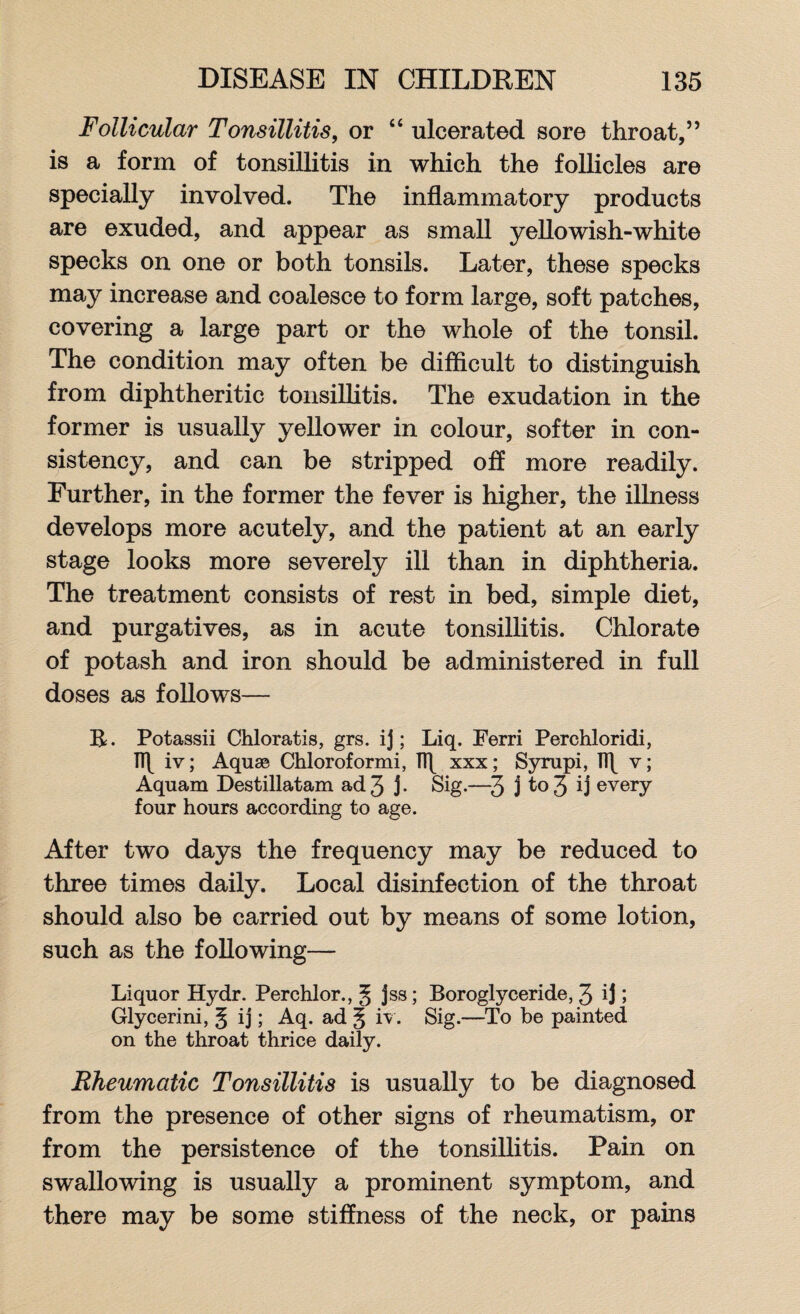 Follicular Tonsillitis, or “ ulcerated sore throat,” is a form of tonsillitis in which the follicles are specially involved. The inflammatory products are exuded, and appear as small yellowish-white specks on one or both tonsils. Later, these specks may increase and coalesce to form large, soft patches, covering a large part or the whole of the tonsil. The condition may often be difficult to distinguish from diphtheritic tonsillitis. The exudation in the former is usually yellower in colour, softer in con¬ sistency, and can be stripped off more readily. Further, in the former the fever is higher, the illness develops more acutely, and the patient at an early stage looks more severely ill than in diphtheria. The treatment consists of rest in bed, simple diet, and purgatives, as in acute tonsillitis. Chlorate of potash and iron should be administered in full doses as follows— R. Potassii Chloratis, grs. ij; Liq. Ferri Perchloridi, TT\ iv; Aquae Chloroformi, xxx; Syrupi, Tf\ v; Aquam Destillatam ad 3 j- Sig.—3 j to 3 ij every four hours according to age. After two days the frequency may be reduced to three times daily. Local disinfection of the throat should also be carried out by means of some lotion, such as the following— Liquor Hydr. Perchlor. ,3 jss; Boroglyceride, 3 ij 5 Glycerini, § ij; Aq. ad 5 iv. Sig.—To be painted on the throat thrice daily. Rheumatic Tonsillitis is usually to be diagnosed from the presence of other signs of rheumatism, or from the persistence of the tonsillitis. Pain on swallowing is usually a prominent symptom, and there may be some stiffness of the neck, or pains