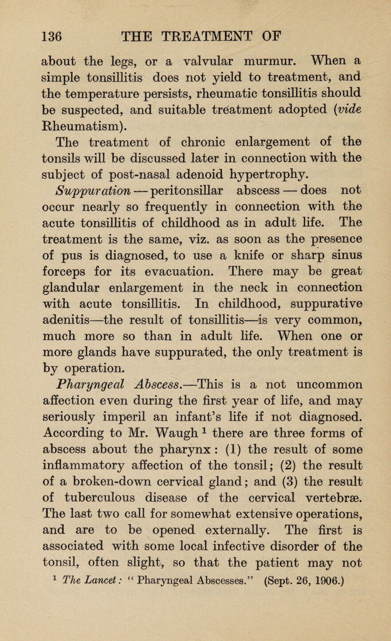 about the legs, or a valvular murmur. When a simple tonsillitis does not yield to treatment, and the temperature persists, rheumatic tonsillitis should be suspected, and suitable treatment adopted (vide Rheumatism). The treatment of chronic enlargement of the tonsils will be discussed later in connection with the subject of post-nasal adenoid hypertrophy. Suppuration — peritonsillar abscess — does not occur nearly so frequently in connection with the acute tonsillitis of childhood as in adult life. The treatment is the same, viz. as soon as the presence of pus is diagnosed, to use a knife or sharp sinus forceps for its evacuation. There may be great glandular enlargement in the neck in connection with acute tonsillitis. In childhood, suppurative adenitis—the result of tonsillitis—is very common, much more so than in adult life. When one or more glands have suppurated, the only treatment is by operation. Pharyngeal Abscess.—This is a not uncommon affection even during the first year of life, and may seriously imperil an infant’s life if not diagnosed. According to Mr. Waugh 1 there are three forms of abscess about the pharynx : (1) the result of some inflammatory affection of the tonsil; (2) the result of a broken-down cervical gland; and (3) the result of tuberculous disease of the cervical vertebrae. The last two call for somewhat extensive operations, and are to be opened externally. The first is associated with some local infective disorder of the tonsil, often slight, so that the patient may not 1 The Lancet: “ Pharyngeal Abscesses.” (Sept. 26, 1906.)