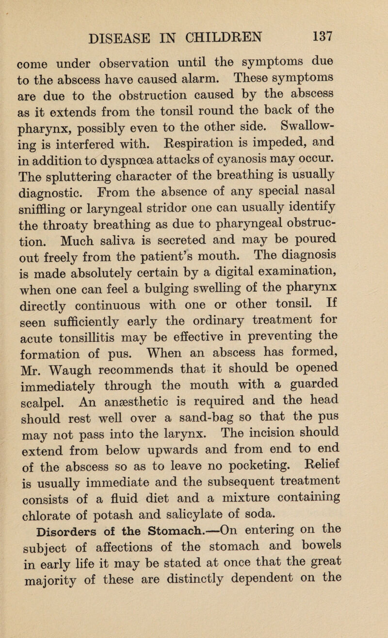 come under observation until the symptoms due to the abscess have caused alarm. These symptoms are due to the obstruction caused by the abscess as it extends from the tonsil round the back of the pharynx, possibly even to the other side. Swallow¬ ing is interfered with. Respiration is impeded, and in addition to dyspnoea attacks of cyanosis may occur. The spluttering character of the breathing is usually diagnostic. From the absence of any special nasal sniffling or laryngeal stridor one can usually identify the throaty breathing as due to pharyngeal obstruc¬ tion. Much saliva is secreted and may be poured out freely from the patient’s mouth. The diagnosis is made absolutely certain by a digital examination, when one can feel a bulging swelling of the pharynx directly continuous with one or other tonsil. If seen sufficiently early the ordinary treatment for acute tonsillitis may be effective in preventing the formation of pus. When an abscess has formed, Mr. Waugh recommends that it should be opened immediately through the mouth with a guarded scalpel. An anaesthetic is required and the head should rest well over a sand-bag so that the pus may not pass into the larynx. The incision should extend from below upwards and from end to end of the abscess so as to leave no pocketing. Relief is usually immediate and the subsequent treatment consists of a fluid diet and a mixture containing chlorate of potash and salicylate of soda. Disorders of the Stomach.—On entering on the subject of affections of the stomach and bowels in early life it may be stated at once that the great majority of these are distinctly dependent on the