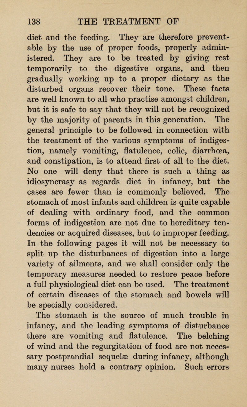 diet and the feeding. They are therefore prevent¬ able by the use of proper foods, properly admin¬ istered. They are to be treated by giving rest temporarily to the digestive organs, and then gradually working up to a proper dietary as the disturbed organs recover their tone. These facts are well known to all who practise amongst children, but it is safe to say that they will not be recognized by the majority of parents in this generation. The general principle to be followed in connection with the treatment of the various symptoms of indiges¬ tion, namely vomiting, flatulence, colic, diarrhoea, and constipation, is to attend first of all to the diet. No one will deny that there is such a thing as idiosyncrasy as regards diet in infancy, but the cases are fewer than is commonly believed. The stomach of most infants and children is quite capable of dealing with ordinary food, and the common forms of indigestion are not due to hereditary ten¬ dencies or acquired diseases, but to improper feeding. In the following pages it will not be necessary to split up the disturbances of digestion into a large variety of ailments, and we shall consider only the temporary measures needed to restore peace before a full physiological diet can be used. The treatment of certain diseases of the stomach and bowels will be specially considered. The stomach is the source of much trouble in infancy, and the leading symptoms of disturbance there are vomiting and flatulence. The belching of wind and the regurgitation of food are not neces¬ sary postprandial sequelae during infancy, although many nurses hold a contrary opinion. Such errors