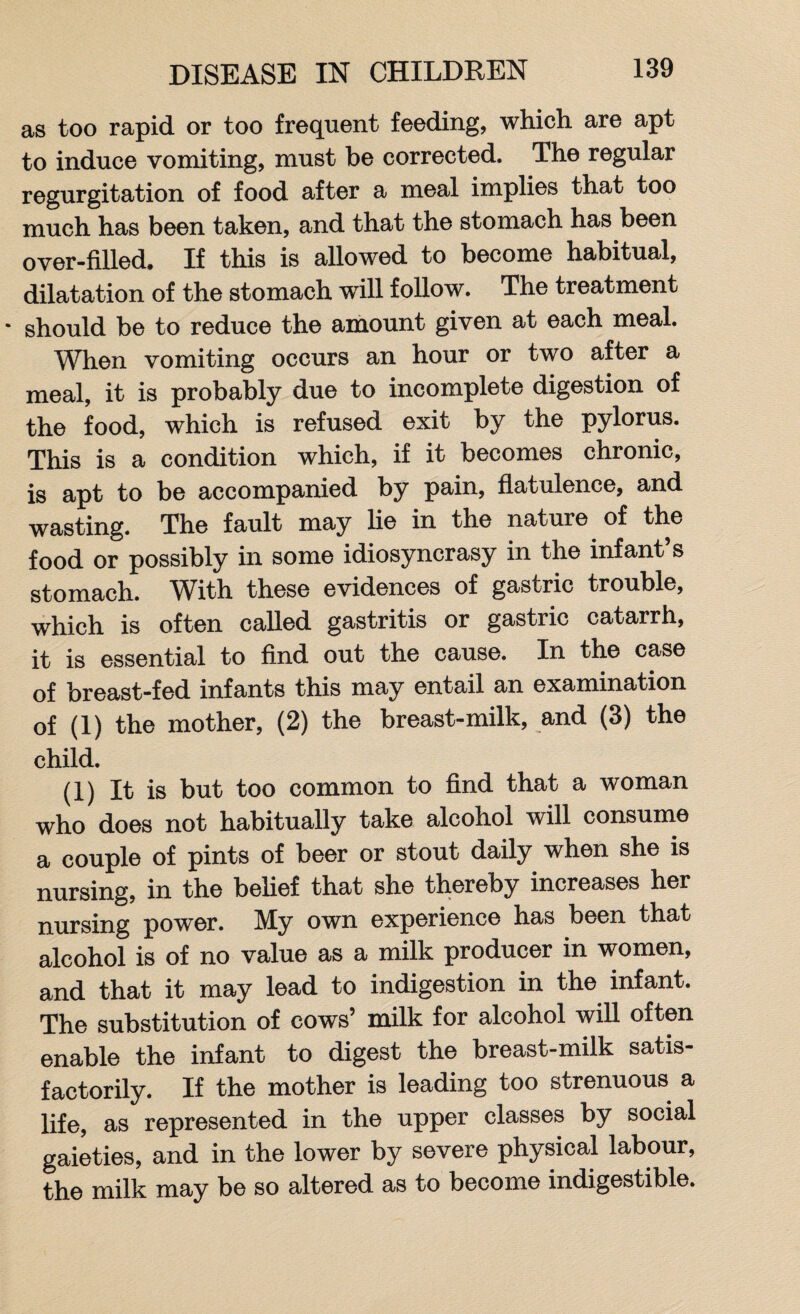 as too rapid or too frequent feeding, which are apt to induce vomiting, must be corrected. The regular regurgitation of food after a meal implies that too much has been taken, and that the stomach has been over-filled. If this is allowed to become habitual, dilatation of the stomach will follow. The treatment • should be to reduce the amount given at each meal. When vomiting occurs an hour or two after a meal, it is probably due to incomplete digestion of the food, which is refused exit by the pylorus. This is a condition which, if it becomes chronic, is apt to be accompanied by pain, flatulence, and wasting. The fault may lie in the nature of the food or possibly in some idiosyncrasy in the infant’s stomach. With these evidences of gastric trouble, which is often called gastritis or gastric catarrh, it is essential to find out the cause. In the case of breast-fed infants this may entail an examination of (1) the mother, (2) the breast-milk, and (3) the child. (1) It is but too common to find that a woman who does not habitually take alcohol will consume a couple of pints of beer or stout daily when she is nursing, in the belief that she thereby increases her nursing power. My own experience has been that alcohol is of no value as a milk producer in women, and that it may lead to indigestion in the infant. The substitution of cows’ milk for alcohol will often enable the infant to digest the breast-milk satis¬ factorily. If the mother is leading too strenuous a life, as represented in the upper classes by social gaieties, and in the lower by severe physical labour, the milk may be so altered as to become indigestible.