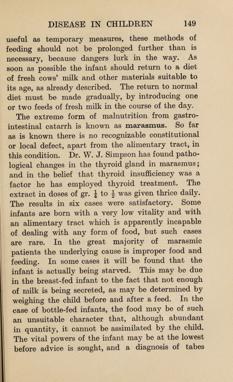 useful as temporary measures, these methods of feeding should not be prolonged further than is necessary, because dangers lurk in the way. As soon as possible the infant should return to a diet of fresh cows’ milk and other materials suitable to its age, as already described. The return to normal diet must be made gradually, by introducing one or two feeds of fresh milk in the course of the day. The extreme form of malnutrition from gastro¬ intestinal catarrh is known as marasmus. So far as is known there is no recognizable constitutional or local defect, apart from the alimentary tract, in this condition. Dr. W. J. Simpson has found patho¬ logical changes in the thyroid gland in marasmus; and in the belief that thyroid insufficiency was a factor he has employed thyroid treatment. The extract in doses of gr. J to J was given thrice daily. The results in six cases were satisfactory. Some infants are born with a very low vitality and with an alimentary tract which is apparently incapable of dealing with any form of food, but such cases are rare. In the great majority of marasmic patients the underlying cause is improper food and feeding. In some cases it will be found that the infant is actually being starved. This may be due in the breast-fed infant to the fact that not enough of milk is being secreted, as may be determined by weighing the child before and after a feed. In the case of bottle-fed infants, the food may be of such an unsuitable character that, although abundant in quantity, it cannot be assimilated by the child. The vital powers of the infant may be at the lowest before advice is sought, and a diagnosis of tabes