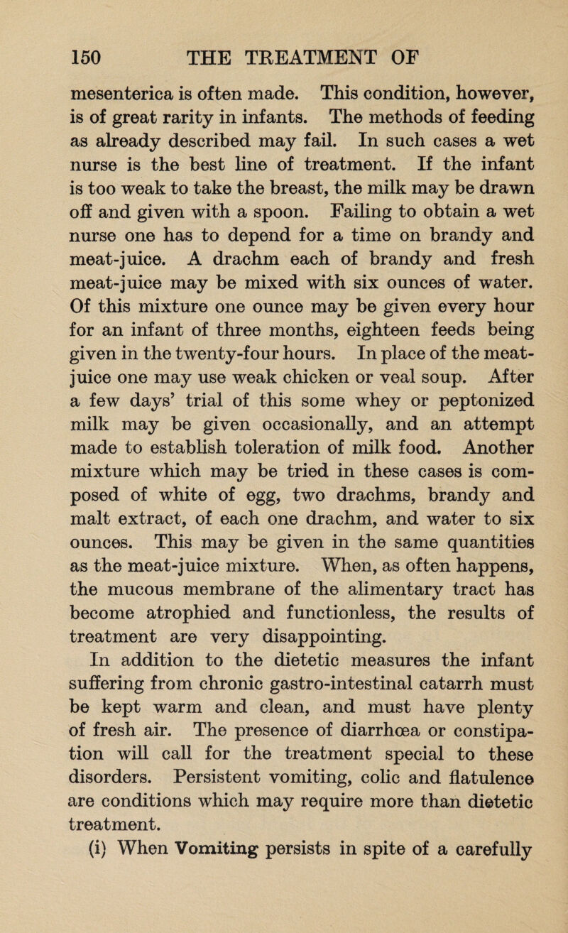 mesenterica is often made. This condition, however, is of great rarity in infants. The methods of feeding as already described may fail. In such cases a wet nurse is the best line of treatment. If the infant is too weak to take the breast, the milk may be drawn off and given with a spoon. Failing to obtain a wet nurse one has to depend for a time on brandy and meat-juice. A drachm each of brandy and fresh meat-juice may be mixed with six ounces of water. Of this mixture one ounce may be given every hour for an infant of three months, eighteen feeds being given in the twenty-four hours. In place of the meat- juice one may use weak chicken or veal soup. After a few days5 trial of this some whey or peptonized milk may be given occasionally, and an attempt made to establish toleration of milk food. Another mixture which may be tried in these cases is com¬ posed of white of egg, two drachms, brandy and malt extract, of each one drachm, and water to six ounces. This may be given in the same quantities as the meat-juice mixture. When, as often happens, the mucous membrane of the alimentary tract has become atrophied and functionless, the results of treatment are very disappointing. In addition to the dietetic measures the infant suffering from chronic gastro-intestinal catarrh must be kept warm and clean, and must have plenty of fresh air. The presence of diarrhoea or constipa¬ tion will call for the treatment special to these disorders. Persistent vomiting, colic and flatulence are conditions which may require more than dietetic treatment. (i) When Vomiting persists in spite of a carefully