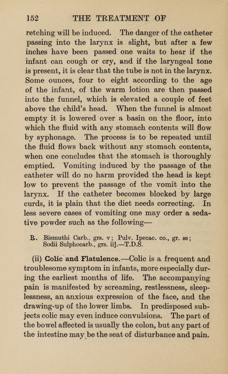 retching will be induced. The danger of the catheter passing into the larynx is slight, but after a few inches have been passed one waits to hear if the infant can cough or cry, and if the laryngeal tone is present, it is clear that the tube is not in the larynx. Some ounces, four to eight according to the age of the infant, of the warm lotion are then passed into the funnel, which is elevated a couple of feet above the child’s head. When the funnel is almost empty it is lowered over a basin on the floor, into which the fluid with any stomach contents will flow by syphonage. The process is to be repeated until the fluid flows back without any stomach contents, when one concludes that the stomach is thoroughly emptied. Vomiting induced by the passage of the catheter will do no harm provided the head is kept low to prevent the passage of the vomit into the larynx. If the catheter becomes blocked by large curds, it is plain that the diet needs correcting. In less severe cases of vomiting one may order a seda¬ tive powder such as the following— B. Bismuthi Carb., grs. v; Pulv. Ipecac, co., gr. ss; Sodii Sulphocarb., grs. iij.—T.D.S. (ii) Colic and Flatulence.—Colic is a frequent and troublesome symptom in infants, more especially dur¬ ing the earliest months of life. The accompanying pain is manifested by screaming, restlessness, sleep¬ lessness, an anxious expression of the face, and the drawing-up of the lower limbs. In predisposed sub¬ jects colic may even induce convulsions. The part of the bowel affected is usually the colon, but any part of the intestine may be the seat of disturbance and pain.