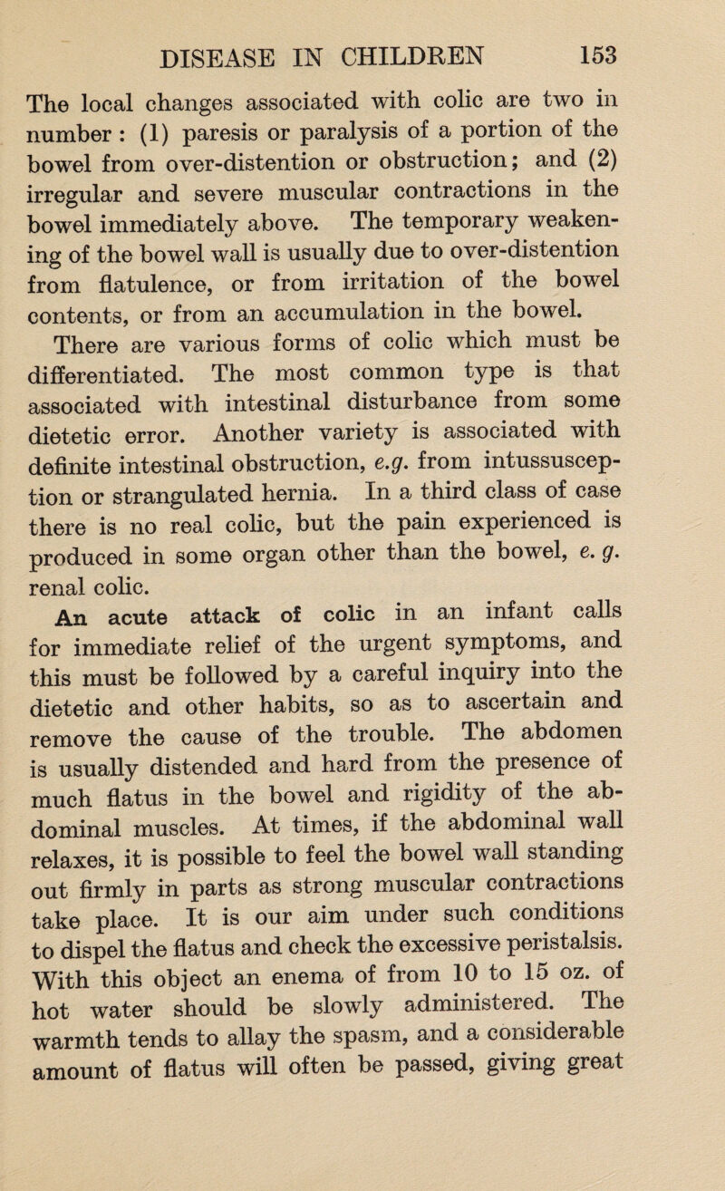 The local changes associated with colic are two in number : (1) paresis or paralysis of a portion of the bowel from over-distention or obstruction; and (2) irregular and severe muscular contractions in the bowel immediately above. The temporary weaken¬ ing of the bowel wall is usually due to over-distention from flatulence, or from irritation of the bowel contents, or from an accumulation in the bowel. There are various forms of colic which must be differentiated. The most common type is that associated with intestinal disturbance from some dietetic error. Another variety is associated with definite intestinal obstruction, e.g. from intussuscep¬ tion or strangulated hernia. In a third class of case there is no real colic, but the pain experienced is produced in some organ other than the bowel, e. g. renal colic. An acute attack of colic in an infant calls for immediate relief of the urgent symptoms, and this must be followed by a careful inquiry into the dietetic and other habits, so as to ascertain and remove the cause of the trouble. The abdomen is usually distended and hard from the presence of much flatus in the bowel and rigidity of the ab¬ dominal muscles. At times, if the abdominal wall relaxes, it is possible to feel the bowel wall standing out firmly in parts as strong muscular contractions take place. It is our aim under such conditions to dispel the flatus and check the excessive peristalsis. With this object an enema of from 10 to 15 oz. of hot water should be slowly administered. The warmth tends to allay the spasm, and a considerable amount of flatus will often be passed, giving great