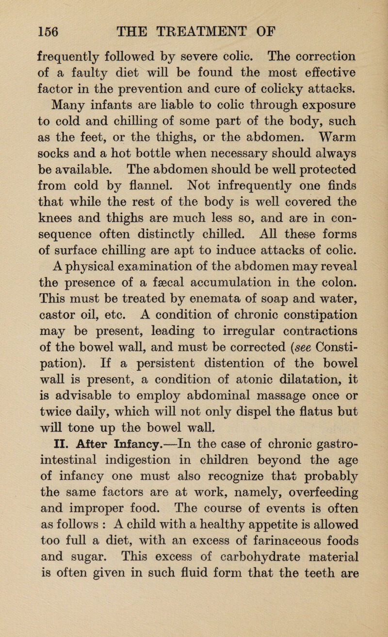 frequently followed by severe colic. The correction of a faulty diet will be found the most effective factor in the prevention and cure of colicky attacks. Many infants are liable to colic through exposure to cold and chilling of some part of the body, such as the feet, or the thighs, or the abdomen. Warm socks and a hot bottle when necessary should always be available. The abdomen should be well protected from cold by flannel. Not infrequently one finds that while the rest of the body is well covered the knees and thighs are much less so, and are in con¬ sequence often distinctly chilled. All these forms of surface chilling are apt to induce attacks of colic. A physical examination of the abdomen may reveal the presence of a faecal accumulation in the colon. This must be treated by enemata of soap and water, castor oil, etc. A condition of chronic constipation may be present, leading to irregular contractions of the bowel wall, and must be corrected (see Consti¬ pation). If a persistent distention of the bowel wall is present, a condition of atonic dilatation, it is advisable to employ abdominal massage once or twice daily, which will not only dispel the flatus but will tone up the bowel wall. II. After Infancy.—In the case of chronic gastro¬ intestinal indigestion in children beyond the age of infancy one must also recognize that probably the same factors are at work, namely, overfeeding and improper food. The course of events is often as follows : A child with a healthy appetite is allowed too full a diet, with an excess of farinaceous foods and sugar. This excess of carbohydrate material is often given in such fluid form that the teeth are