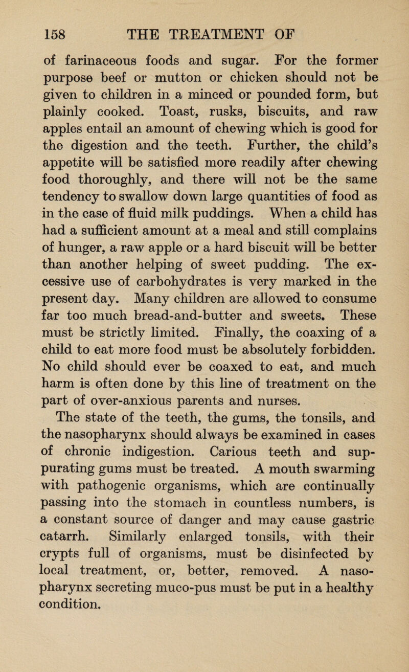 of farinaceous foods and sugar. For the former purpose beef or mutton or chicken should not be given to children in a minced or pounded form, but plainly cooked. Toast, rusks, biscuits, and raw apples entail an amount of chewing which is good for the digestion and the teeth. Further, the child’s appetite will be satisfied more readily after chewing food thoroughly, and there will not be the same tendency to swallow down large quantities of food as in the case of fluid milk puddings. When a child has had a sufficient amount at a meal and still complains of hunger, a raw apple or a hard biscuit will be better than another helping of sweet pudding. The ex¬ cessive use of carbohydrates is very marked in the present day. Many children are allowed to consume far too much bread-and-butter and sweets. These must be strictly limited. Finally, the coaxing of a child to eat more food must be absolutely forbidden. No child should ever be coaxed to eat, and much harm is often done by this line of treatment on the part of over-anxious parents and nurses. The state of the teeth, the gums, the tonsils, and the nasopharynx should always be examined in cases of chronic indigestion. Carious teeth and sup¬ purating gums must be treated. A mouth swarming with pathogenic organisms, which are continually passing into the stomach in countless numbers, is a constant source of danger and may cause gastric catarrh. Similarly enlarged tonsils, with their crypts full of organisms, must be disinfected by local treatment, or, better, removed. A naso¬ pharynx secreting muco-pus must be put in a healthy condition.