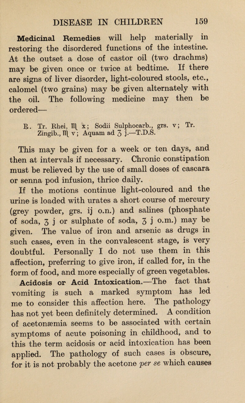 Medicinal Remedies will help materially in restoring the disordered functions of the intestine. At the outset a dose of castor oil (two drachms) may be given once or twice at bedtime. If there are signs of liver disorder, light-coloured stools, etc., calomel (two grains) may be given alternately with the oil. The following medicine may then be ordered— R. Tr. Rhei, 1R x; Sodii Sulphocarb., grs. v; Tr. Zingib., TR v; Aquam ad 3 j-—T.D.S. This may be given for a week or ten days, and then at intervals if necessary. Chronic constipation must be relieved by the use of small doses of cascara or senna pod infusion, thrice daily. If the motions continue light-coloured and the urine is loaded with urates a short course of mercury (grey powder, grs. ij o.n.) and salines (phosphate of soda, 3 j or sulphate of soda, 3 j o.m.) may be given. The value of iron and arsenic as drugs in such cases, even in the convalescent stage, is very doubtful. Personally I do not use them in this affection, preferring to give iron, if called for, in the form of food, and more especially of green vegetables. Acidosis or Acid Intoxication.—The fact that vomiting is such a marked symptom has led me to consider this affection here. The pathology has not yet been definitely determined. A condition of acetonsemia seems to be associated with certain symptoms of acute poisoning in childhood, and to this the term acidosis or acid intoxication has been applied. The pathology of such cases is obscure, for it is not probably the acetone per se which causes