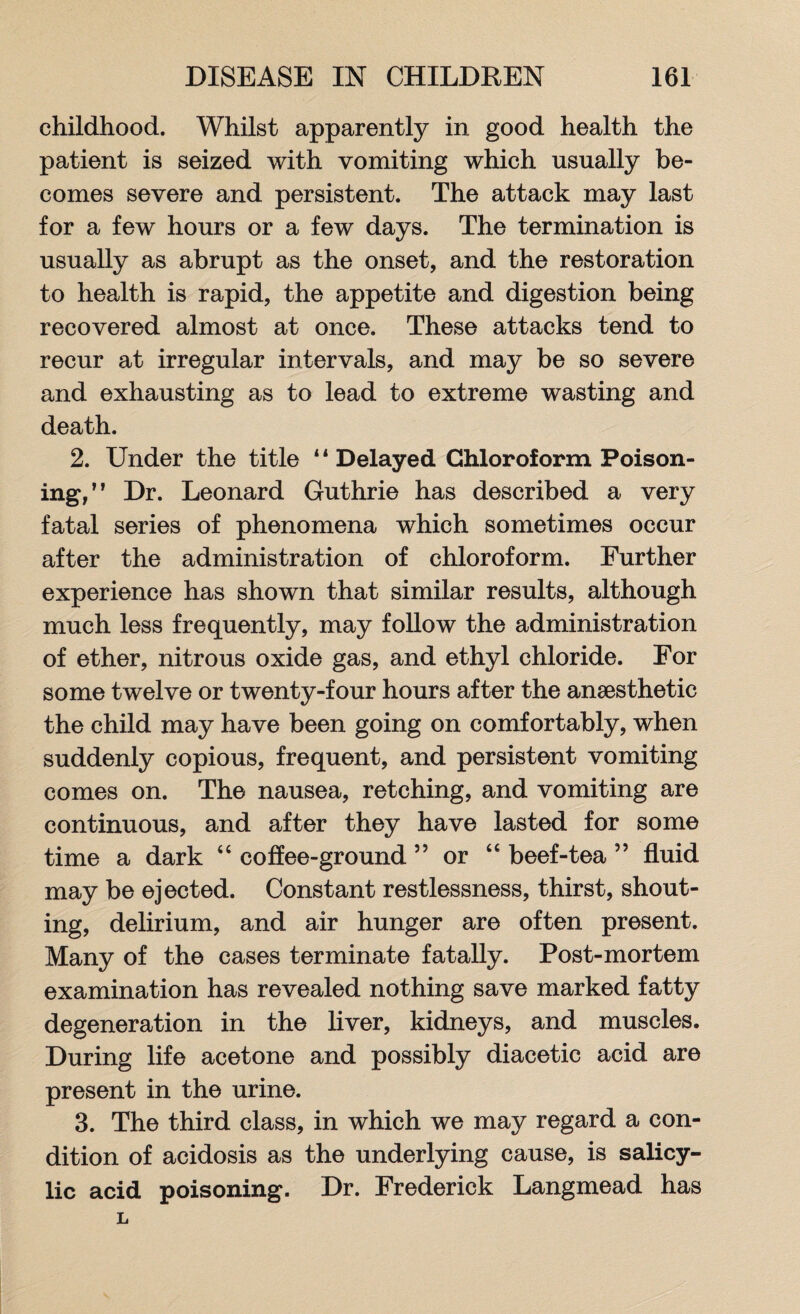 childhood. Whilst apparently in good health the patient is seized with vomiting which usually be¬ comes severe and persistent. The attack may last for a few hours or a few days. The termination is usually as abrupt as the onset, and the restoration to health is rapid, the appetite and digestion being recovered almost at once. These attacks tend to recur at irregular intervals, and may be so severe and exhausting as to lead to extreme wasting and death. 2. Under the title 41 Delayed Chloroform Poison¬ ing,” Dr. Leonard Guthrie has described a very fatal series of phenomena which sometimes occur after the administration of chloroform. Further experience has shown that similar results, although much less frequently, may follow the administration of ether, nitrous oxide gas, and ethyl chloride. For some twelve or twenty-four hours after the anaesthetic the child may have been going on comfortably, when suddenly copious, frequent, and persistent vomiting comes on. The nausea, retching, and vomiting are continuous, and after they have lasted for some time a dark “ coffee-ground 55 or “ beef-tea 55 fluid may be ejected. Constant restlessness, thirst, shout¬ ing, delirium, and air hunger are often present. Many of the cases terminate fatally. Post-mortem examination has revealed nothing save marked fatty degeneration in the liver, kidneys, and muscles. During life acetone and possibly diacetic acid are present in the urine. 3. The third class, in which we may regard a con¬ dition of acidosis as the underlying cause, is salicy¬ lic acid poisoning. Dr. Frederick Langmead has