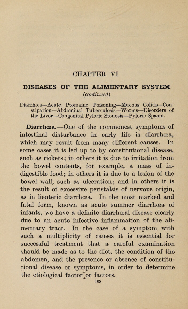 CHAPTER VI DISEASES OF THE ALIMENTARY SYSTEM (continued) Diarrhoea—Acute Ptomaine Poisoning—Mucous Colitis—Con¬ stipation—Abdominal Tuberculosis—Worms—Disorders of the Liver—Congenital Pyloric Stenosis—Pyloric Spasm. Diarrhoea.—One of the commonest symptoms of intestinal disturbance in early life is diarrhoea, which may result from many different causes. In some cases it is led up to by constitutional disease, such as rickets; in others it is due to irritation from the bowel contents, for example, a mass of in¬ digestible food; in others it is due to a lesion of the bowel wall, such as ulceration; and in others it is the result of excessive peristalsis of nervous origin, as in lienteric diarrhoea. In the most marked and fatal form, known as acute summer diarrhoea of infants, we have a definite diarrhoeal disease clearly due to an acute infective inflammation of the ali¬ mentary tract. In the case of a symptom with such a multiplicity of causes it is essential for successful treatment that a careful examination should be made as to the diet, the condition of the abdomen, and the presence or absence of constitu¬ tional disease or symptoms, in order to determine the etiological factor or factors.