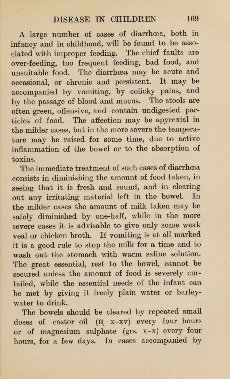 A large number of cases of diarrhoea, both in infancy and in childhood, will be found to be asso¬ ciated with improper feeding. The chief faults are over-feeding, too frequent feeding, bad food, and unsuitable food. The diarrhoea may be acute and occasional, or chronic and persistent. It may be accompanied by vomiting, by colicky pains, and by the passage of blood and mucus. The stools are often green, offensive, and contain undigested par¬ ticles of food. The affection may be apyrexial in the milder cases, but in the more severe the tempera¬ ture may be raised for some time, due to active inflammation of the bowel or to the absorption of toxins. The immediate treatment of such cases of diarrhoea consists in diminishing the amount of food taken, in seeing that it is fresh and sound, and in clearing out any irritating material left in the bowel. In the milder cases the amount of milk taken may be safely diminished by one-half, while in the more severe cases it is advisable to give only some weak veal or chicken broth. If vomiting is at all marked it is a good rule to stop the milk for a time and to wash out the stomach with warm saline solution. The great essential, rest to the bowel, cannot be secured unless the amount of food is severely cur¬ tailed, while the essential needs of the infant can be met by giving it freely plain water or barley- water to drink. The bowels should be cleared by repeated small doses of castor oil (n\ x-xv) every four hours or of magnesium sulphate (grs. v-x) every four hours, for a few days. In cases accompanied by