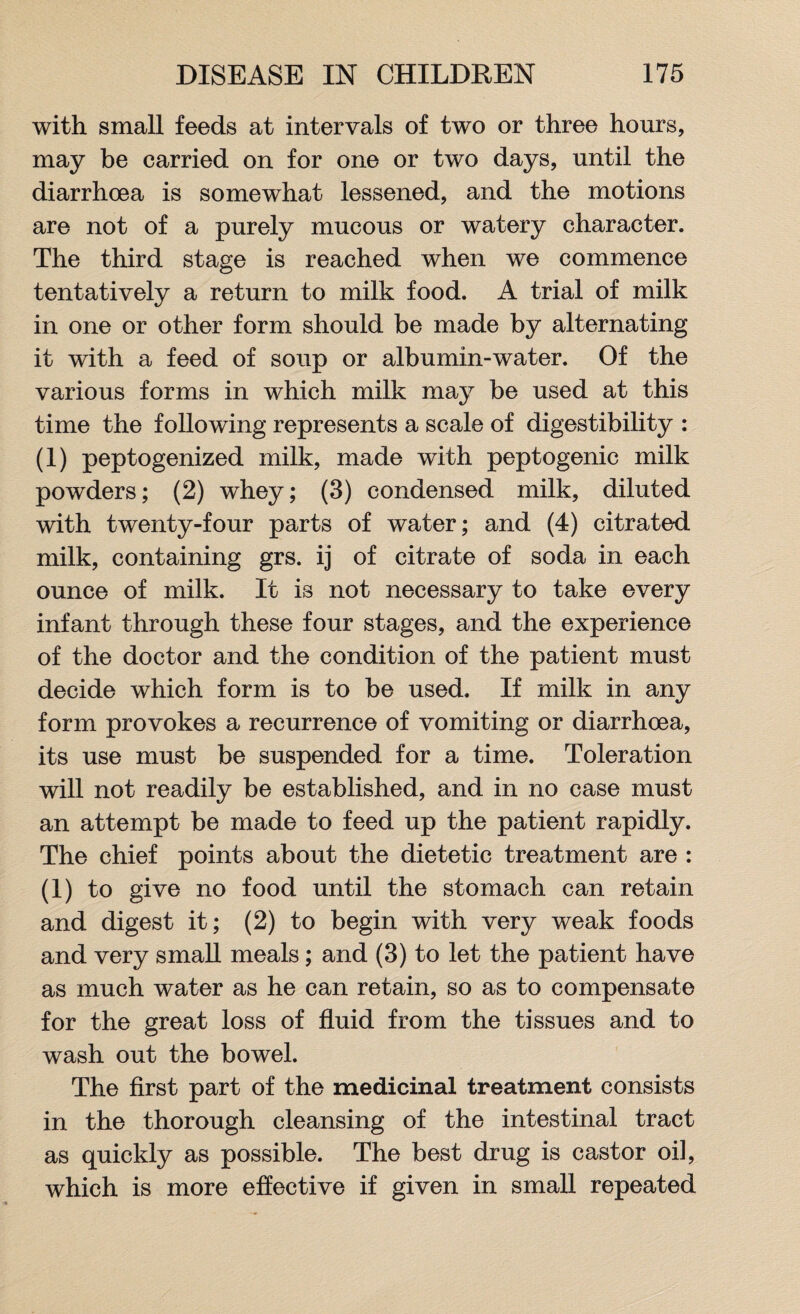 with small feeds at intervals of two or three hours, may be carried on for one or two days, until the diarrhoea is somewhat lessened, and the motions are not of a purely mucous or watery character. The third stage is reached when we commence tentatively a return to milk food. A trial of milk in one or other form should be made by alternating it with a feed of soup or albumin-water. Of the various forms in which milk may be used at this time the following represents a scale of digestibility : (1) peptogenized milk, made with peptogenic milk powders; (2) whey; (3) condensed milk, diluted with twenty-four parts of water; and (4) citrated milk, containing grs. ij of citrate of soda in each ounce of milk. It is not necessary to take every infant through these four stages, and the experience of the doctor and the condition of the patient must decide which form is to be used. If milk in any form provokes a recurrence of vomiting or diarrhoea, its use must be suspended for a time. Toleration will not readily be established, and in no case must an attempt be made to feed up the patient rapidly. The chief points about the dietetic treatment are : (1) to give no food until the stomach can retain and digest it; (2) to begin with very weak foods and very small meals; and (3) to let the patient have as much water as he can retain, so as to compensate for the great loss of fluid from the tissues and to wash out the bowel. The first part of the medicinal treatment consists in the thorough cleansing of the intestinal tract as quickly as possible. The best drug is castor oil, which is more effective if given in small repeated