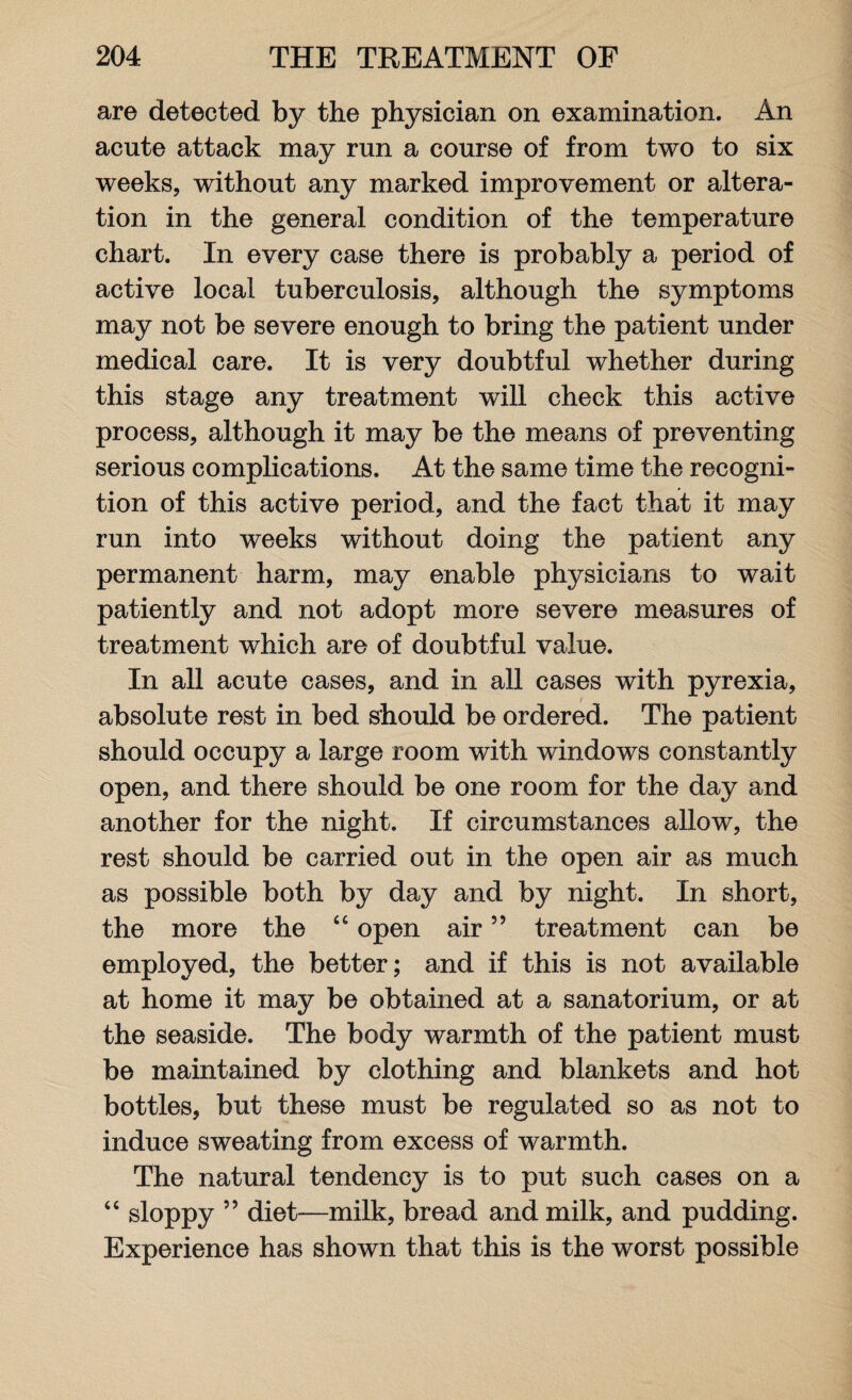 are detected by the physician on examination. An acute attack may run a course of from two to six weeks, without any marked improvement or altera¬ tion in the general condition of the temperature chart. In every case there is probably a period of active local tuberculosis, although the symptoms may not be severe enough to bring the patient under medical care. It is very doubtful whether during this stage any treatment wrill check this active process, although it may be the means of preventing serious complications. At the same time the recogni¬ tion of this active period, and the fact that it may run into weeks without doing the patient any permanent harm, may enable physicians to wait patiently and not adopt more severe measures of treatment which are of doubtful value. In all acute cases, and in all cases with pyrexia, absolute rest in bed should be ordered. The patient should occupy a large room with windows constantly open, and there should be one room for the day and another for the night. If circumstances allow, the rest should be carried out in the open air as much as possible both by day and by night. In short, the more the “ open air ” treatment can be employed, the better; and if this is not available at home it may be obtained at a sanatorium, or at the seaside. The body warmth of the patient must be maintained by clothing and blankets and hot bottles, but these must be regulated so as not to induce sweating from excess of warmth. The natural tendency is to put such cases on a “ sloppy ” diet—milk, bread and milk, and pudding. Experience has shown that this is the worst possible