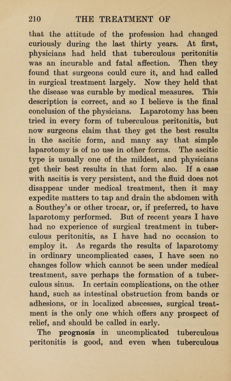 that the attitude of the profession had changed curiously during the last thirty years. At first, physicians had held that tuberculous peritonitis was an incurable and fatal affection. Then they found that surgeons could cure it, and had called in surgical treatment largely. Now they held that the disease was curable by medical measures. This description is correct, and so I believe is the final conclusion of the physicians. Laparotomy has been tried in every form of tuberculous peritonitis, but now surgeons claim that they get the best results in the ascitic form, and many say that simple laparotomy is of no use in other forms. The ascitic type is usually one of the mildest, and physicians get their best results in that form also. If a case with ascitis is very persistent, and the fluid does not disappear under medical treatment, then it may expedite matters to tap and drain the abdomen with a Southey’s or other trocar, or, if preferred, to have laparotomy performed. But of recent years I have had no experience of surgical treatment in tuber¬ culous peritonitis, as I have had no occasion to employ it. As regards the results of laparotomy in ordinary uncomplicated cases, I have seen no changes follow which cannot be seen under medical treatment, save perhaps the formation of a tuber¬ culous sinus. In certain complications, on the other hand, such as intestinal obstruction from bands or adhesions, or in localized abscesses, surgical treat¬ ment is the only one which offers any prospect of relief, and should be called in early. The prognosis in uncomplicated tuberculous peritonitis is good, and even when tuberculous