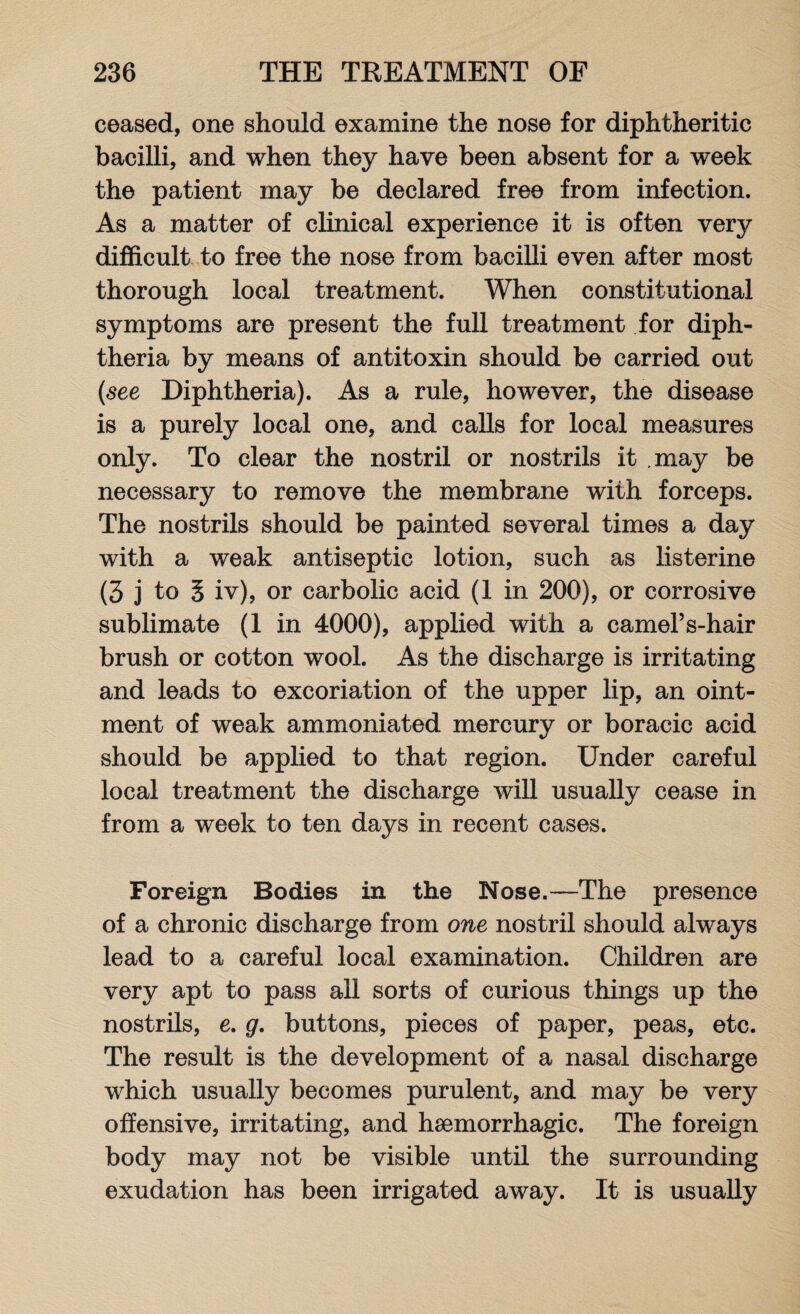 ceased, one should examine the nose for diphtheritic bacilli, and when they have been absent for a week the patient may be declared free from infection. As a matter of clinical experience it is often very difficult to free the nose from bacilli even after most thorough local treatment. When constitutional symptoms are present the full treatment for diph¬ theria by means of antitoxin should be carried out (see Diphtheria). As a rule, however, the disease is a purely local one, and calls for local measures only. To clear the nostril or nostrils it .may be necessary to remove the membrane with forceps. The nostrils should be painted several times a day with a weak antiseptic lotion, such as listerine (3 j to § iv), or carbolic acid (1 in 200), or corrosive sublimate (1 in 4000), applied with a camel’s-hair brush or cotton wool. As the discharge is irritating and leads to excoriation of the upper lip, an oint¬ ment of weak ammoniated mercury or boracic acid should be applied to that region. Under careful local treatment the discharge will usually cease in from a week to ten days in recent cases. Foreign Bodies in the Nose.—The presence of a chronic discharge from one nostril should always lead to a careful local examination. Children are very apt to pass all sorts of curious things up the nostrils, e. g. buttons, pieces of paper, peas, etc. The result is the development of a nasal discharge which usually becomes purulent, and may be very offensive, irritating, and haemorrhagic. The foreign body may not be visible until the surrounding exudation has been irrigated away. It is usually