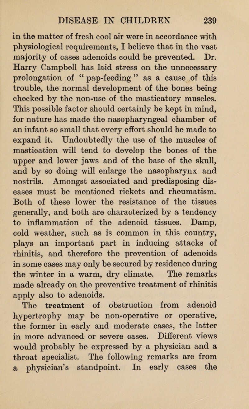 in the matter of fresh cool air were in accordance with physiological requirements, I believe that in the vast majority of cases adenoids could be prevented. Dr. Harry Campbell has laid stress on the unnecessary prolongation of “ pap-feeding ” as a cause of this trouble, the normal development of the bones being checked by the non-use of the masticatory muscles. This possible factor should certainly be kept in mind, for nature has made the nasopha^ngeal chamber of an infant so small that every effort should be made to expand it. Undoubtedly the use of the muscles of mastication will tend to develop the bones of the upper and lower jaws and of the base of the skull, and by so doing will enlarge the nasopharynx and nostrils. Amongst associated and predisposing dis¬ eases must be mentioned rickets and rheumatism. Both of these lower the resistance of the tissues generally, and both are characterized by a tendency to inflammation of the adenoid tissues. Damp, cold weather, such as is common in this country, plays an important part in inducing attacks of rhinitis, and therefore the prevention of adenoids in some cases may only be secured by residence during the winter in a warm, dry climate. The remarks made already on the preventive treatment of rhinitis apply also to adenoids. The treatment of obstruction from adenoid hypertrophy may be non-operative or operative, the former in early and moderate cases, the latter in more advanced or severe cases. Different views would probably be expressed by a physician and a throat specialist. The following remarks are from a physician’s standpoint. In early cases the