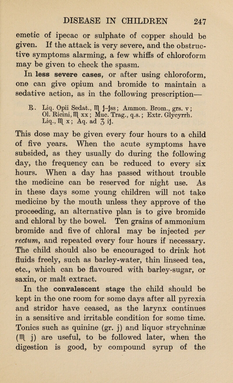 emetic of ipecac or sulphate of copper should be given. If the attack is very severe, and the obstruc¬ tive symptoms alarming, a few whiffs of chloroform may be given to check the spasm. In less severe cases, or after using chloroform, one can give opium and bromide to maintain a sedative action, as in the following prescription— R. Liq. Opii Sedat., J-jss; Ammon. Brom., grs. v; 01. Ricini, n\ xx; Muc. Trag., q.s.; Extr. Glycyrrh. Liq., 1T[ x; Aq. ad 3 ij* This dose may be given every four hours to a child of five years. When the acute symptoms have subsided, as they usually do during the following day, the frequency can be reduced to every six hours. When a day has passed without trouble the medicine can be reserved for night use. As in these days some young children will not take medicine by the mouth unless they approve of the proceeding, an alternative plan is to give bromide and chloral by the bowel. Ten grains of ammonium bromide and five of chloral may be injected per rectum, and repeated every four hours if necessary. The child should also be encouraged to drink hot fluids freely, such as barley-water, thin linseed tea, etc., which can be flavoured with barley-sugar, or saxin, or malt extract. In the convalescent stage the child should be kept in the one room for some days after all pyrexia and stridor have ceased, as the larynx continues in a sensitive and irritable condition for some time. Tonics such as quinine (gr. j) and liquor strychninae (1 j) are useful, to be followed later, when the digestion is good, by compound syrup of the