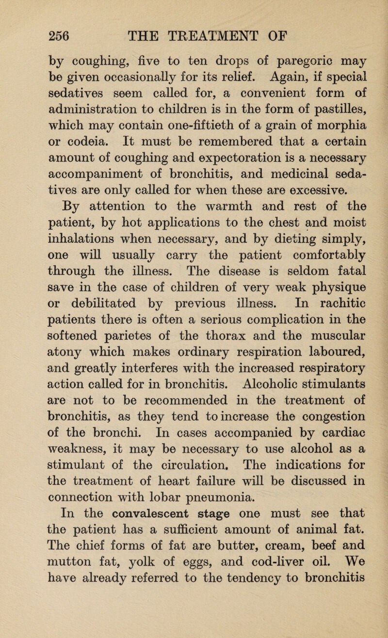 by coughing, five to ten drops of paregoric may be given occasionally for its relief. Again, if special sedatives seem called for, a convenient form of administration to children is in the form of pastilles, which may contain one-fiftieth of a grain of morphia or codeia. It must be remembered that a certain amount of coughing and expectoration is a necessary accompaniment of bronchitis, and medicinal seda¬ tives are only called for when these are excessive. By attention to the warmth and rest of the patient, by hot applications to the chest and moist inhalations when necessary, and by dieting simply, one will usually carry the patient comfortably through the illness. The disease is seldom fatal save in the case of children of very weak physique or debilitated by previous illness. In rachitic patients there is often a serious complication in the softened parietes of the thorax and the muscular atony which makes ordinary respiration laboured, and greatly interferes with the increased respiratory action called for in bronchitis. Alcoholic stimulants are not to be recommended in the treatment of bronchitis, as they tend to increase the congestion of the bronchi. In cases accompanied by cardiac weakness, it may be necessary to use alcohol as a stimulant of the circulation. The indications for the treatment of heart failure will be discussed in connection with lobar pneumonia. In the convalescent stage one must see that the patient has a sufficient amount of animal fat. The chief forms of fat are butter, cream, beef and mutton fat, yolk of eggs, and cod-liver oil. We have already referred to the tendency to bronchitis