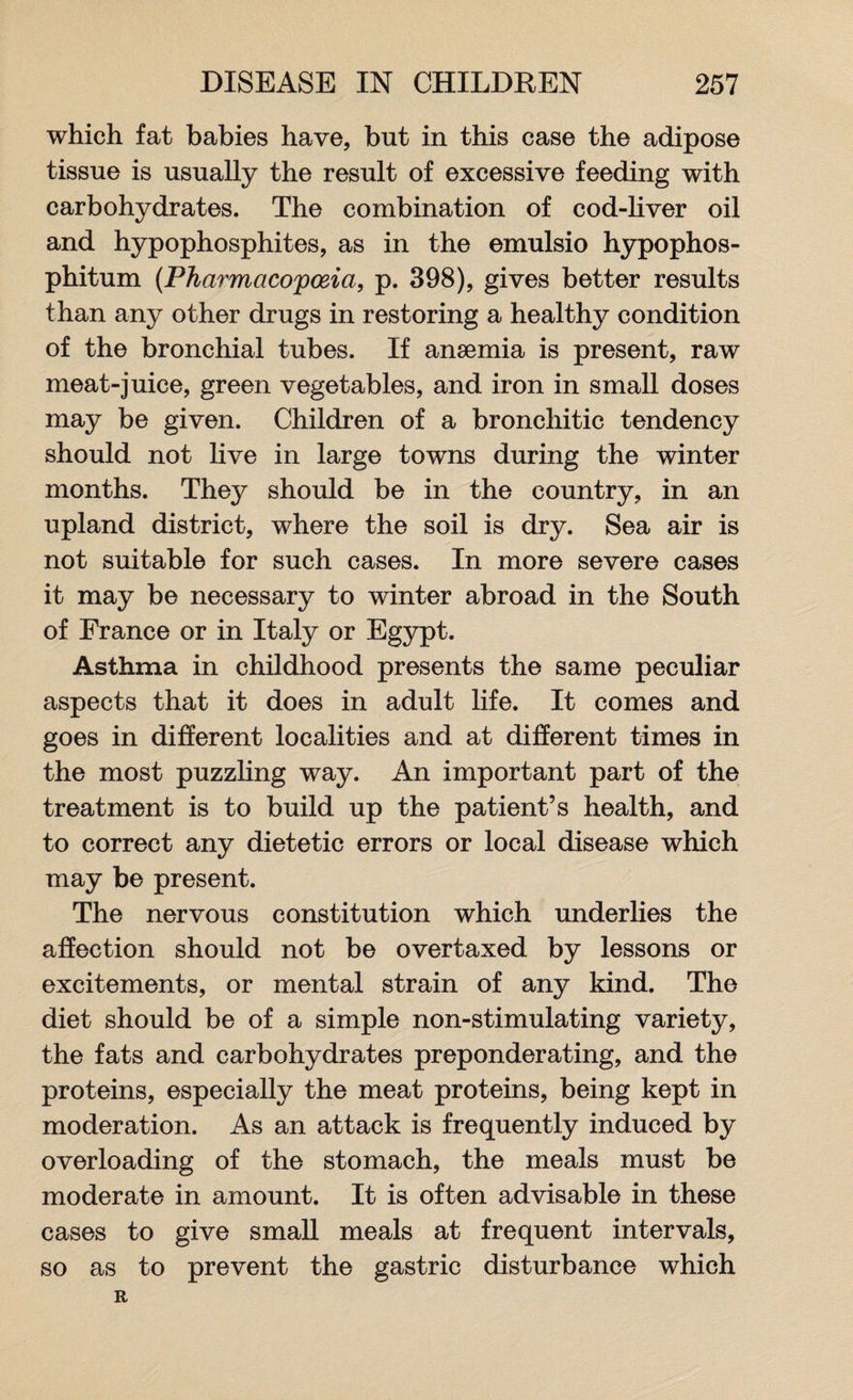 which fat babies have, but in this case the adipose tissue is usually the result of excessive feeding with carbohydrates. The combination of cod-liver oil and hypophosphites, as in the emulsio hypophos- phitum (Pharmacopoeia, p. 398), gives better results than any other drugs in restoring a healthy condition of the bronchial tubes. If anaemia is present, raw meat-juice, green vegetables, and iron in small doses may be given. Children of a bronchitic tendency should not live in large towns during the winter months. They should be in the country, in an upland district, where the soil is dry. Sea air is not suitable for such cases. In more severe cases it may be necessary to winter abroad in the South of France or in Italy or Egypt. Asthma in childhood presents the same peculiar aspects that it does in adult life. It comes and goes in different localities and at different times in the most puzzling way. An important part of the treatment is to build up the patient’s health, and to correct any dietetic errors or local disease which may be present. The nervous constitution which underlies the affection should not be overtaxed by lessons or excitements, or mental strain of any kind. The diet should be of a simple non-stimulating variety, the fats and carbohydrates preponderating, and the proteins, especially the meat proteins, being kept in moderation. As an attack is frequently induced by overloading of the stomach, the meals must be moderate in amount. It is often advisable in these cases to give small meals at frequent intervals, so as to prevent the gastric disturbance which R