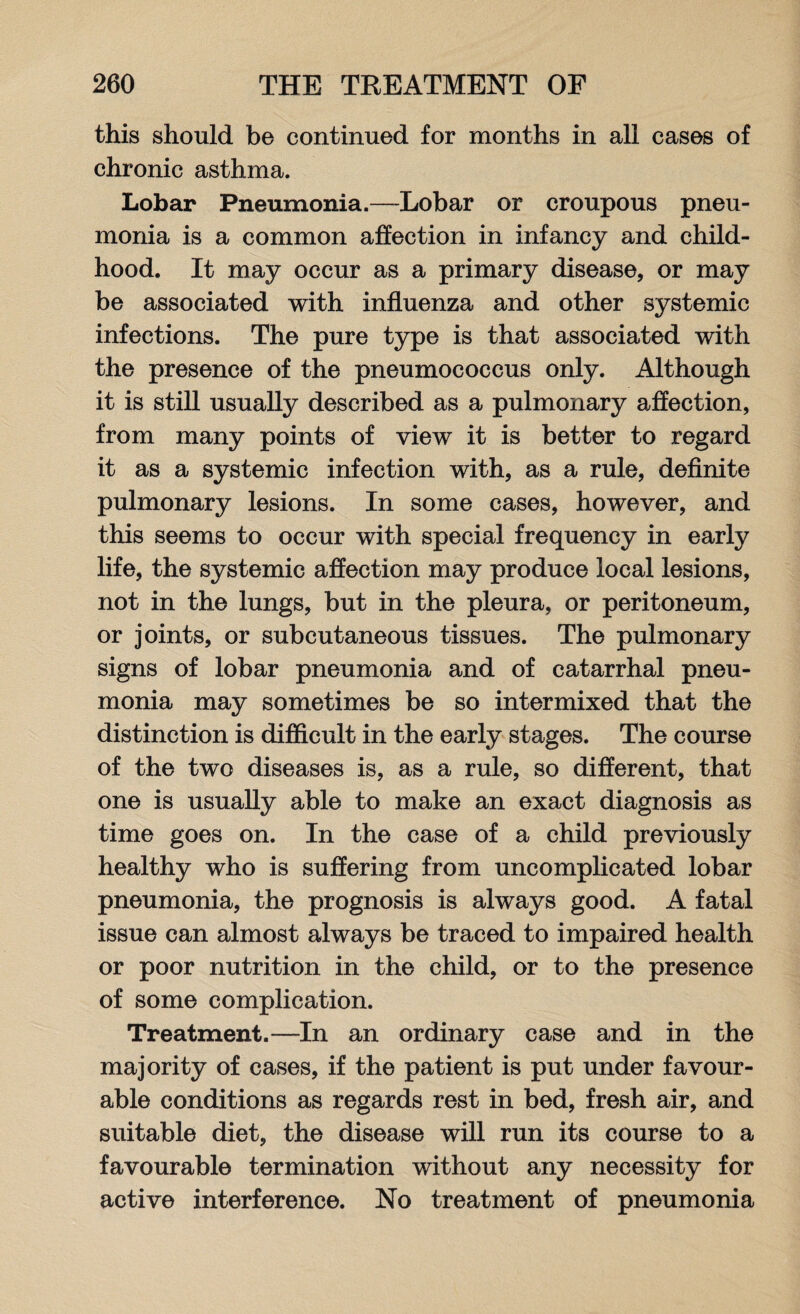 this should be continued for months in all cases of chronic asthma. Lobar Pneumonia.—Lobar or croupous pneu¬ monia is a common affection in infancy and child¬ hood. It may occur as a primary disease, or may be associated with influenza and other systemic infections. The pure type is that associated with the presence of the pneumococcus only. Although it is still usually described as a pulmonary affection, from many points of view it is better to regard it as a systemic infection with, as a rule, definite pulmonary lesions. In some cases, however, and this seems to occur with special frequency in early life, the systemic affection may produce local lesions, not in the lungs, but in the pleura, or peritoneum, or joints, or subcutaneous tissues. The pulmonary signs of lobar pneumonia and of catarrhal pneu¬ monia may sometimes be so intermixed that the distinction is difficult in the early stages. The course of the two diseases is, as a rule, so different, that one is usually able to make an exact diagnosis as time goes on. In the case of a child previously healthy who is suffering from uncomplicated lobar pneumonia, the prognosis is always good. A fatal issue can almost always be traced to impaired health or poor nutrition in the child, or to the presence of some complication. Treatment.—In an ordinary case and in the majority of cases, if the patient is put under favour¬ able conditions as regards rest in bed, fresh air, and suitable diet, the disease will run its course to a favourable termination without any necessity for active interference. No treatment of pneumonia