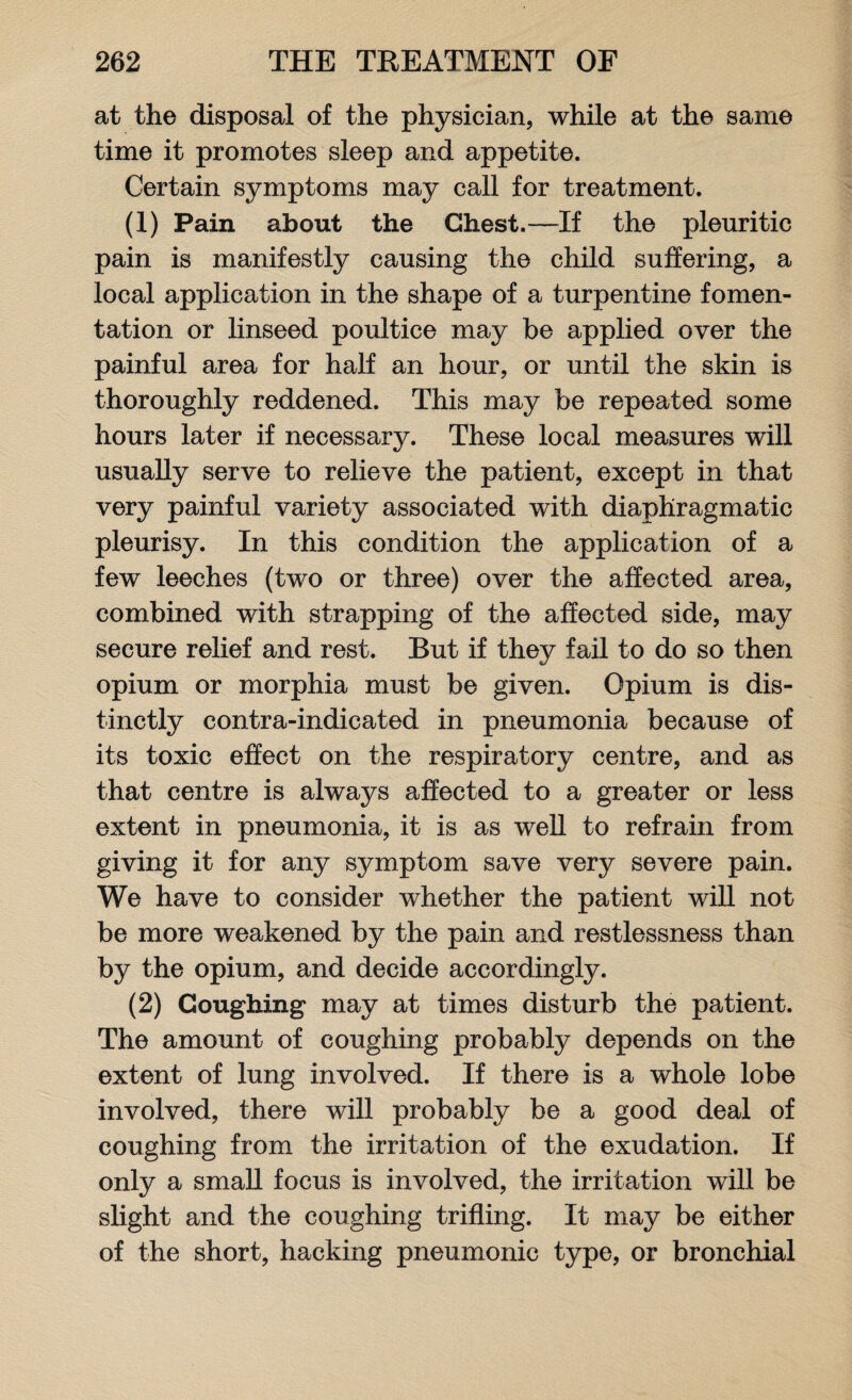 at the disposal of the physician, while at the same time it promotes sleep and appetite. Certain symptoms may call for treatment. (1) Pain about the Chest.—If the pleuritic pain is manifestly causing the child suffering, a local application in the shape of a turpentine fomen¬ tation or linseed poultice may be applied over the painful area for half an hour, or until the skin is thoroughly reddened. This may be repeated some hours later if necessary. These local measures will usually serve to relieve the patient, except in that very painful variety associated with diaphragmatic pleurisy. In this condition the application of a few leeches (two or three) over the affected area, combined with strapping of the affected side, may secure relief and rest. Rut if they fail to do so then opium or morphia must be given. Opium is dis¬ tinctly contra-indicated in pneumonia because of its toxic effect on the respiratory centre, and as that centre is always affected to a greater or less extent in pneumonia, it is as well to refrain from giving it for any symptom save very severe pain. We have to consider whether the patient will not be more weakened by the pain and restlessness than by the opium, and decide accordingly. (2) Coughing may at times disturb the patient. The amount of coughing probably depends on the extent of lung involved. If there is a whole lobe involved, there will probably be a good deal of coughing from the irritation of the exudation. If only a small focus is involved, the irritation will be slight and the coughing trifling. It may be either of the short, hacking pneumonic type, or bronchial