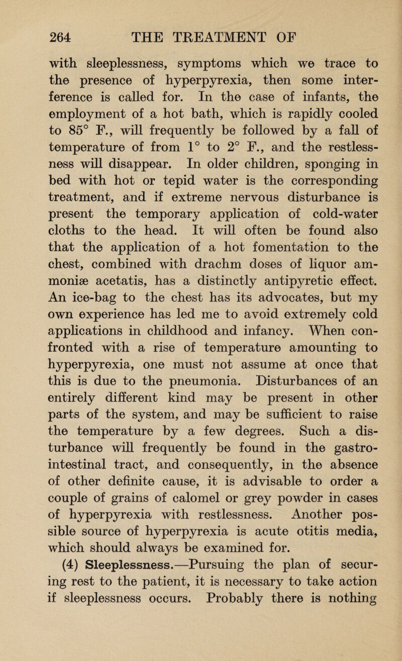 with sleeplessness, symptoms which we trace to the presence of hyperpyrexia, then some inter¬ ference is called for. In the case of infants, the employment of a hot bath, which is rapidly cooled to 85° F., will frequently be followed by a fall of temperature of from 1° to 2° F., and the restless¬ ness will disappear. In older children, sponging in bed with hot or tepid water is the corresponding treatment, and if extreme nervous disturbance is present the temporary application of cold-water cloths to the head. It will often be found also that the application of a hot fomentation to the chest, combined with drachm doses of liquor am- moniae acetatis, has a distinctly antipyretic effect. An ice-bag to the chest has its advocates, but my own experience has led me to avoid extremely cold applications in childhood and infancy. When con¬ fronted with a rise of temperature amounting to hyperpyrexia, one must not assume at once that this is due to the pneumonia. Disturbances of an entirely different kind may be present in other parts of the system, and may be sufficient to raise the temperature by a few degrees. Such a dis¬ turbance will frequently be found in the gastro¬ intestinal tract, and consequently, in the absence of other definite cause, it is advisable to order a couple of grains of calomel or grey powder in cases of hyperpyrexia with restlessness. Another pos¬ sible source of hyperpyrexia is acute otitis media, which should always be examined for. (4) Sleeplessness.—Pursuing the plan of secur¬ ing rest to the patient, it is necessary to take action if sleeplessness occurs. Probably there is nothing