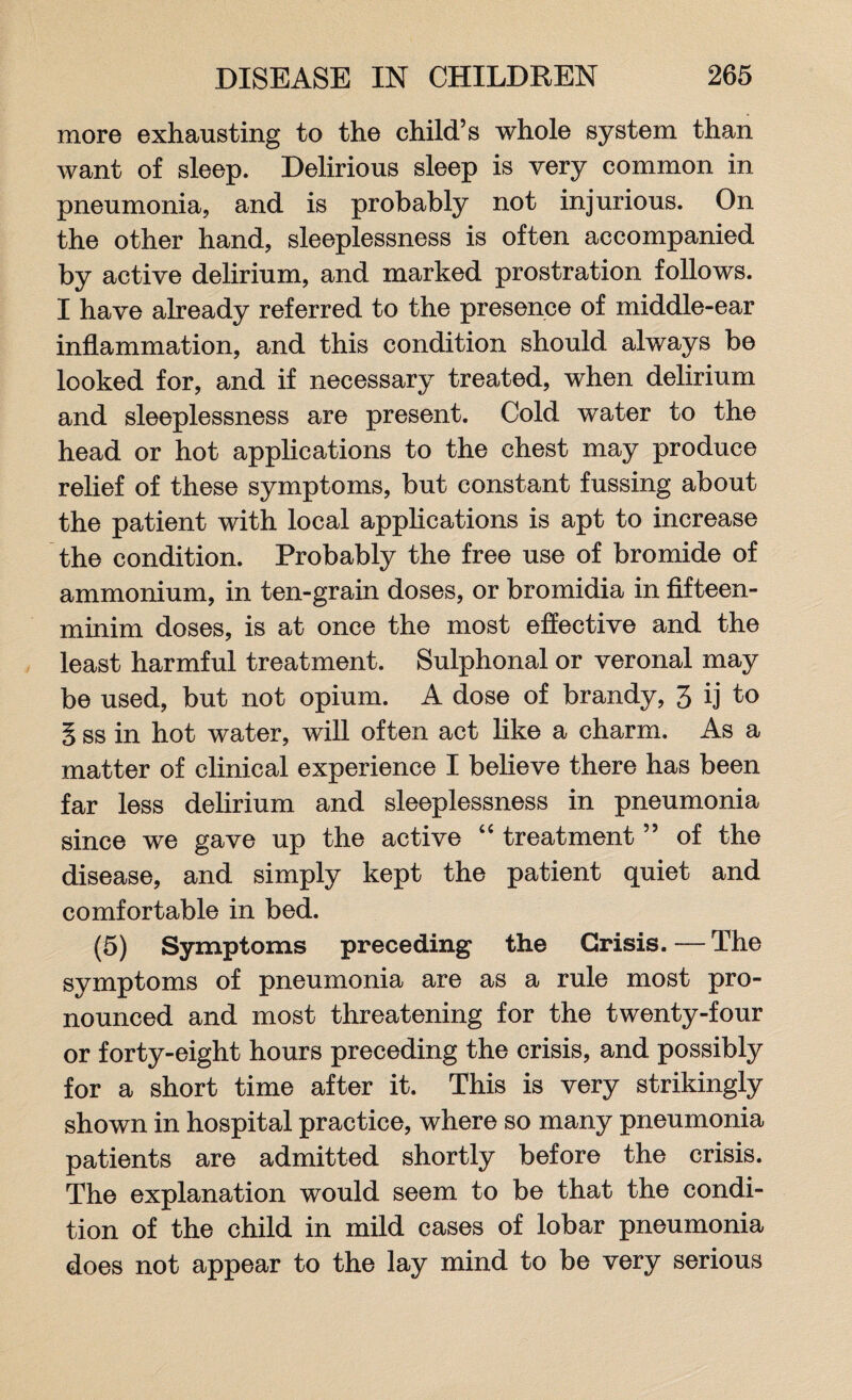more exhausting to the child’s whole system than want of sleep. Delirious sleep is very common in pneumonia, and is probably not injurious. On the other hand, sleeplessness is often accompanied by active delirium, and marked prostration follows. I have already referred to the presence of middle-ear inflammation, and this condition should always be looked for, and if necessary treated, when delirium and sleeplessness are present. Cold water to the head or hot applications to the chest may produce relief of these symptoms, but constant fussing about the patient with local applications is apt to increase the condition. Probably the free use of bromide of ammonium, in ten-grain doses, or bromidia in fifteen- minim doses, is at once the most effective and the least harmful treatment. Sulphonal or veronal may be used, but not opium. A dose of brandy, 3 ij to § ss in hot water, will often act like a charm. As a matter of clinical experience I believe there has been far less delirium and sleeplessness in pneumonia since we gave up the active “ treatment ” of the disease, and simply kept the patient quiet and comfortable in bed. (5) Symptoms preceding the Crisis. — The symptoms of pneumonia are as a rule most pro¬ nounced and most threatening for the twenty-four or forty-eight hours preceding the crisis, and possibly for a short time after it. This is very strikingly shown in hospital practice, where so many pneumonia patients are admitted shortly before the crisis. The explanation would seem to be that the condi¬ tion of the child in mild cases of lobar pneumonia does not appear to the lay mind to be very serious