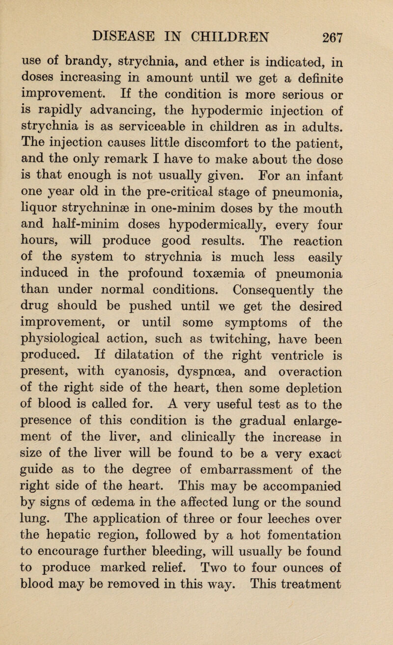 use of brandy, strychnia, and ether is indicated, in doses increasing in amount until we get a definite improvement. If the condition is more serious or is rapidly advancing, the hypodermic injection of strychnia is as serviceable in children as in adults. The injection causes little discomfort to the patient, and the only remark I have to make about the dose is that enough is not usually given. For an infant one year old in the pre-critical stage of pneumonia, liquor strychninae in one-minim doses by the mouth and half-minim doses hypodermically, every four hours, will produce good results. The reaction of the system to strychnia is much less easily induced in the profound toxaemia of pneumonia than under normal conditions. Consequently the drug should be pushed until we get the desired improvement, or until some symptoms of the physiological action, such as twitching, have been produced. If dilatation of the right ventricle is present, with cyanosis, dyspnoea, and overaction of the right side of the heart, then some depletion of blood is called for. A very useful test as to the presence of this condition is the gradual enlarge¬ ment of the liver, and clinically the increase in size of the liver will be found to be a very exact guide as to the degree of embarrassment of the right side of the heart. This may be accompanied by signs of oedema in the affected lung or the sound lung. The application of three or four leeches over the hepatic region, followed by a hot fomentation to encourage further bleeding, will usually be found to produce marked relief. Two to four ounces of blood may be removed in this way. This treatment