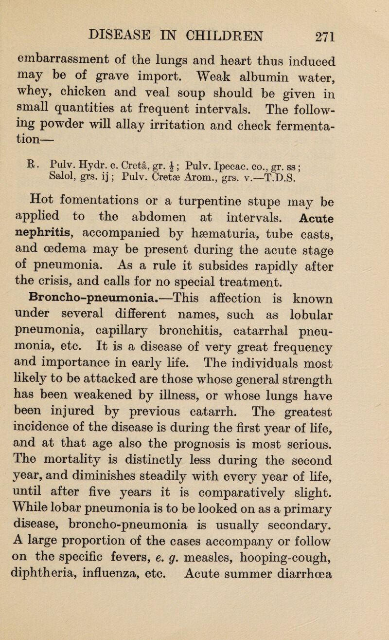embarrassment of the lungs and heart thus induced may be of grave import. Weak albumin water, whey, chicken and veal soup should be given in small quantities at frequent intervals. The follow- ing powder will allay irritation and check fermenta¬ tion— B.. Pulv. Hydr. c. Creta, gr. J; Pulv. Ipecac, co., gr. ss; Salol, grs. ij; Pulv. Cretse Arom., grs. v.—T.D.S. Hot fomentations or a turpentine stupe may be applied to the abdomen at intervals. Acute nephritis, accompanied by haematuria, tube casts, and oedema may be present during the acute stage of pneumonia. As a rule it subsides rapidly after the crisis, and calls for no special treatment. Broncho-pneumonia.—This affection is known under several different names, such as lobular pneumonia, capillary bronchitis, catarrhal pneu¬ monia, etc. It is a disease of very great frequency and importance in early life. The individuals most likely to be attacked are those whose general strength has been weakened by illness, or whose lungs have been injured by previous catarrh. The greatest incidence of the disease is during the first year of life, and at that age also the prognosis is most serious. The mortality is distinctly less during the second year, and diminishes steadily with every year of life, until after five years it is comparatively slight. While lobar pneumonia is to be looked on as a primary disease, broncho-pneumonia is usually secondary. A large proportion of the cases accompany or follow on the specific fevers, e. g. measles, hooping-cough, diphtheria, influenza, etc. Acute summer diarrhoea