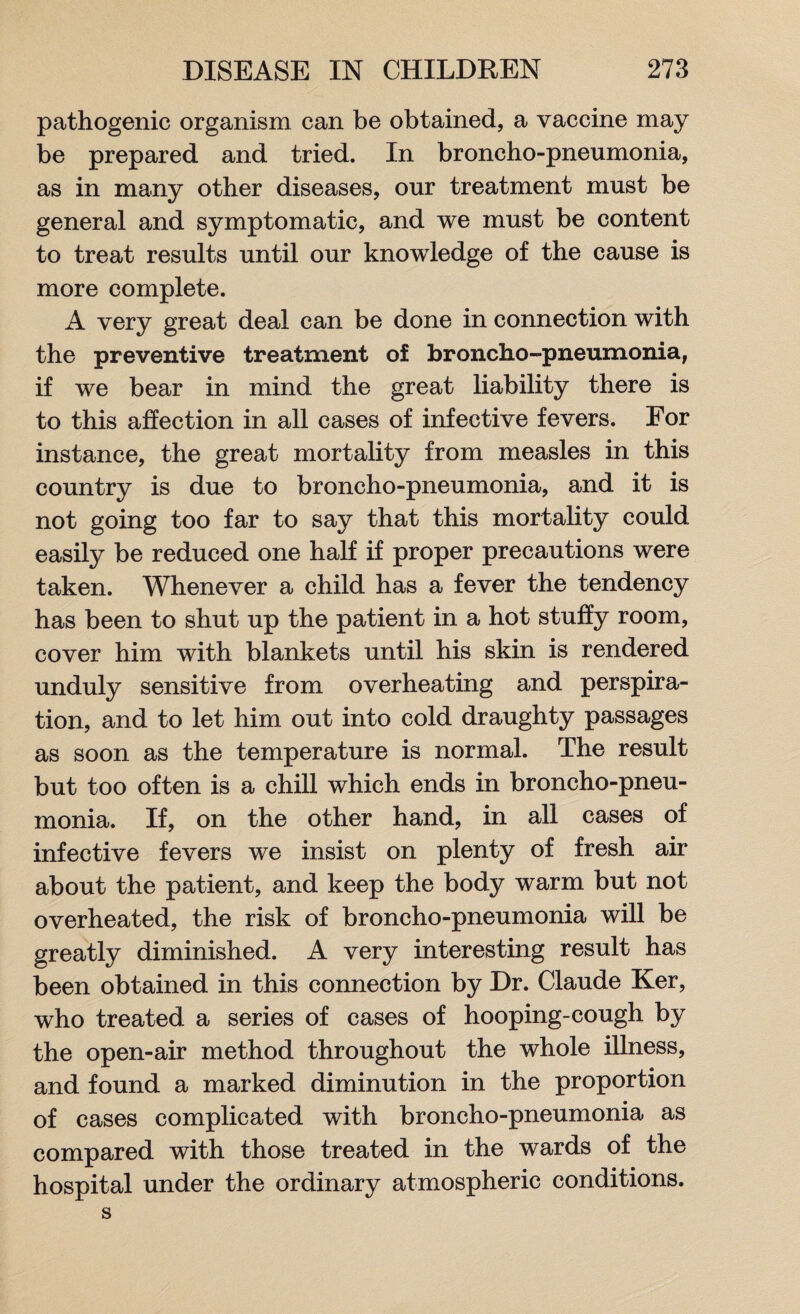 pathogenic organism can be obtained, a vaccine may be prepared and tried. In broncho-pneumonia, as in many other diseases, our treatment must be general and symptomatic, and we must be content to treat results until our knowledge of the cause is more complete. A very great deal can be done in connection with the preventive treatment of broncho-pneumonia, if we bear in mind the great liability there is to this affection in all cases of infective fevers. For instance, the great mortality from measles in this country is due to broncho-pneumonia, and it is not going too far to say that this mortality could easily be reduced one half if proper precautions were taken. Whenever a child has a fever the tendency has been to shut up the patient in a hot stuffy room, cover him with blankets until his skin is rendered unduly sensitive from overheating and perspira¬ tion, and to let him out into cold draughty passages as soon as the temperature is normal. The result but too often is a chill which ends in broncho-pneu¬ monia. If, on the other hand, in all cases of infective fevers we insist on plenty of fresh air about the patient, and keep the body warm but not overheated, the risk of broncho-pneumonia will be greatly diminished. A very interesting result has been obtained in this connection by Dr. Claude Ker, who treated a series of cases of hooping-cough by the open-air method throughout the whole illness, and found a marked diminution in the proportion of cases complicated with broncho-pneumonia as compared with those treated in the wards of the hospital under the ordinary atmospheric conditions, s