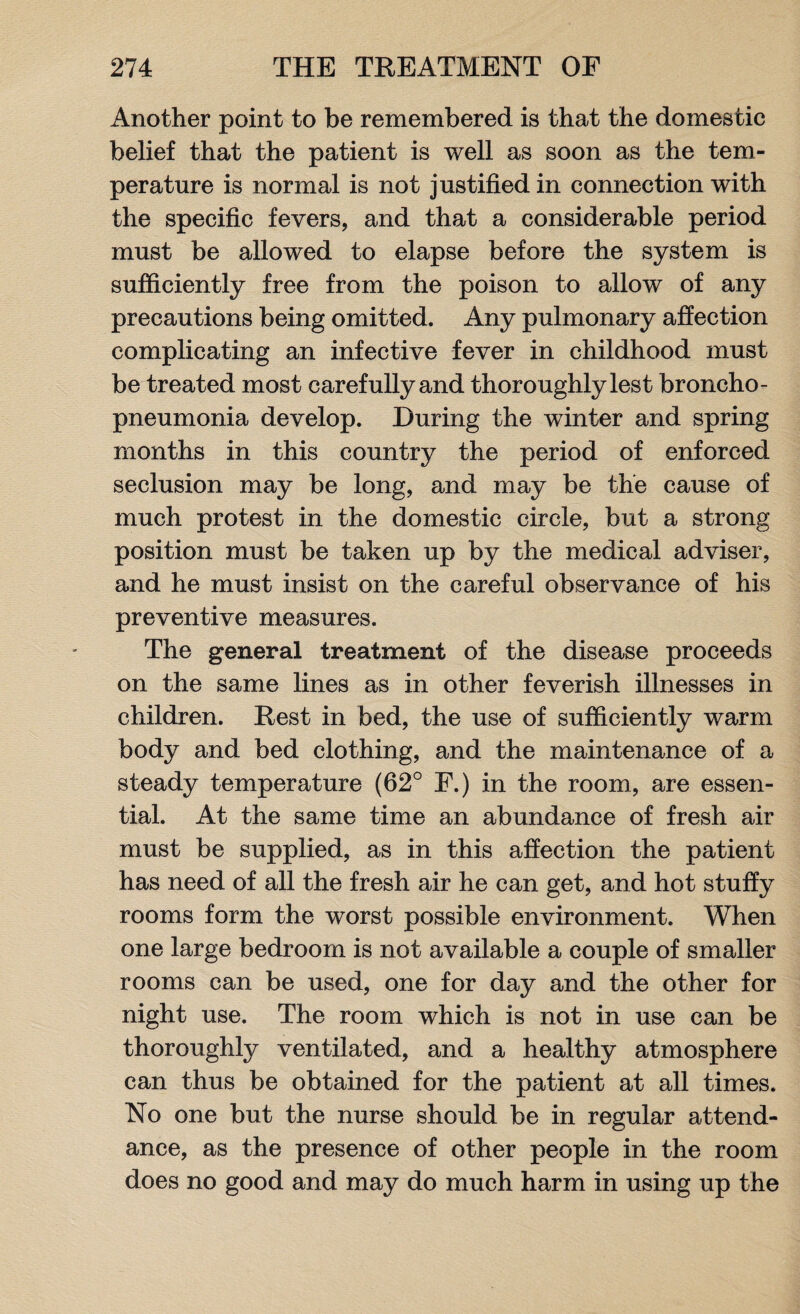 Another point to be remembered is that the domestic belief that the patient is well as soon as the tem¬ perature is normal is not justified in connection with the specific fevers, and that a considerable period must be allowed to elapse before the system is sufficiently free from the poison to allow of any precautions being omitted. Any pulmonary affection complicating an infective fever in childhood must be treated most carefully and thoroughly lest broncho¬ pneumonia develop. During the winter and spring months in this country the period of enforced seclusion may be long, and may be the cause of much protest in the domestic circle, but a strong position must be taken up by the medical adviser, and he must insist on the careful observance of his preventive measures. The general treatment of the disease proceeds on the same lines as in other feverish illnesses in children. Rest in bed, the use of sufficiently warm body and bed clothing, and the maintenance of a steady temperature (62° F.) in the room, are essen¬ tial. At the same time an abundance of fresh air must be supplied, as in this affection the patient has need of all the fresh air he can get, and hot stuffy rooms form the worst possible environment. When one large bedroom is not available a couple of smaller rooms can be used, one for day and the other for night use. The room which is not in use can be thoroughly ventilated, and a healthy atmosphere can thus be obtained for the patient at all times. No one but the nurse should be in regular attend¬ ance, as the presence of other people in the room does no good and may do much harm in using up the
