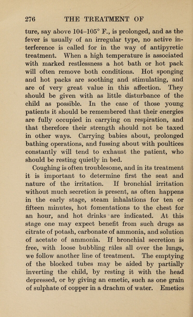 ture, say above 104-105° F., is prolonged, and as the fever is usually of an irregular type, no active in¬ terference is called for in the way of antipyretic treatment. When a high temperature is associated with marked restlessness a hot bath or hot pack will often remove both conditions. Hot sponging and hot packs are soothing and stimulating, and are of very great value in this affection. They should be given with as little disturbance of the child as possible. In the case of those young patients it should be remembered that their energies are fully occupied in carrying on respiration, and that therefore their strength should not be taxed in other ways. Carrying babies about, prolonged bathing operations, and fussing about with poultices constantly will tend to exhaust the patient, who should be resting quietly in bed. Coughing is often troublesome, and in its treatment it is important to determine first the seat and nature of the irritation. If bronchial irritation without much secretion is present, as often happens in the early stage, steam inhalations for ten or fifteen minutes, hot fomentations to the chest for an hour, and hot drinks are indicated. At this stage one may expect benefit from such drugs as citrate of potash, carbonate of ammonia, and solution of acetate of ammonia. If bronchial secretion is free, with loose bubbling rales all over the lungs, we follow another line of treatment. The emptying of the blocked tubes may be aided by partially inverting the child, by resting it with the head depressed, or by giving an emetic, such as one grain of sulphate of copper in a drachm of water. Emetics