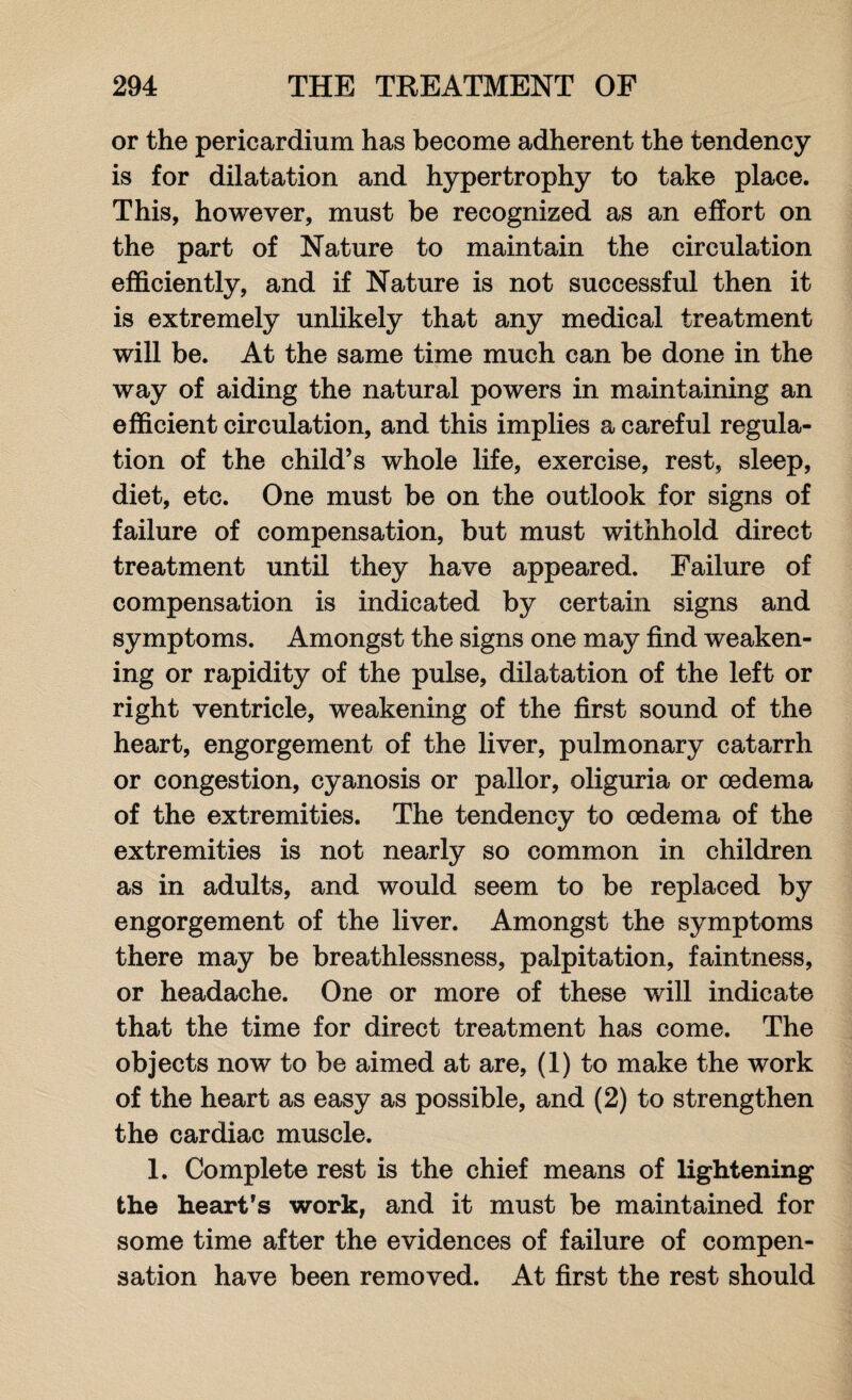 or the pericardium has become adherent the tendency is for dilatation and hypertrophy to take place. This, however, must be recognized as an effort on the part of Nature to maintain the circulation efficiently, and if Nature is not successful then it is extremely unlikely that any medical treatment will be. At the same time much can be done in the way of aiding the natural powers in maintaining an efficient circulation, and this implies a careful regula¬ tion of the child’s whole life, exercise, rest, sleep, diet, etc. One must be on the outlook for signs of failure of compensation, but must withhold direct treatment until they have appeared. Failure of compensation is indicated by certain signs and symptoms. Amongst the signs one may find weaken¬ ing or rapidity of the pulse, dilatation of the left or right ventricle, weakening of the first sound of the heart, engorgement of the liver, pulmonary catarrh or congestion, cyanosis or pallor, oliguria or oedema of the extremities. The tendency to oedema of the extremities is not nearly so common in children as in adults, and would seem to be replaced by engorgement of the liver. Amongst the symptoms there may be breathlessness, palpitation, faintness, or headache. One or more of these will indicate that the time for direct treatment has come. The objects now to be aimed at are, (1) to make the work of the heart as easy as possible, and (2) to strengthen the cardiac muscle. 1. Complete rest is the chief means of lightening the heart’s work, and it must be maintained for some time after the evidences of failure of compen¬ sation have been removed. At first the rest should