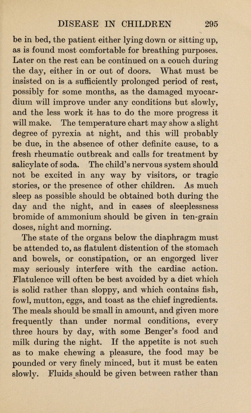 be in bed, the patient either lying down or sitting up, as is found most comfortable for breathing purposes. Later on the rest can be continued on a couch during the day, either in or out of doors. What must be insisted on is a sufficiently prolonged period of rest, possibly for some months, as the damaged myocar¬ dium will improve under any conditions but slowly, and the less work it has to do the more progress it will make. The temperature chart may show a slight degree of pyrexia at night, and this will probably be due, in the absence of other definite cause, to a fresh rheumatic outbreak and calls for treatment by salicylate of soda. The child’s nervous system should not be excited in any way by visitors, or tragic stories, or the presence of other children. As much sleep as possible should be obtained both during the day and the night, and in cases of sleeplessness bromide of ammonium should be given in ten-grain doses, night and morning. The state of the organs below the diaphragm must be attended to, as flatulent distention of the stomach and bowels, or constipation, or an engorged liver may seriously interfere with the cardiac action. Flatulence will often be best avoided by a diet which is solid rather than sloppy, and which contains fish, fowl, mutton, eggs, and toast as the chief ingredients. The meals should be small in amount, and given more frequently than under normal conditions, every three hours by day, with some Benger’s food and milk during the night. If the appetite is not such as to make chewing a pleasure, the food may be pounded or very finely minced, but it must be eaten slowly. Fluids should be given between rather than