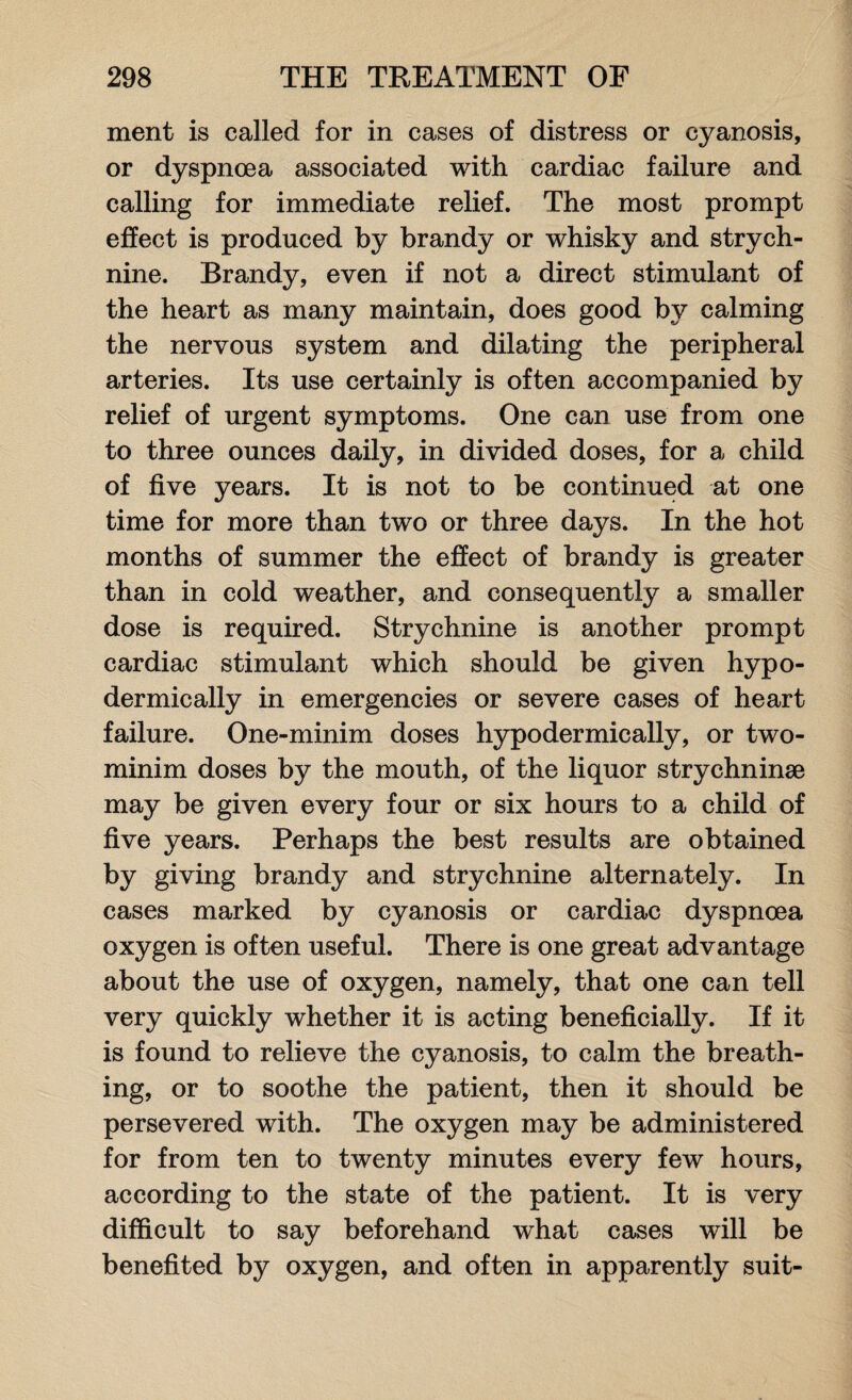 ment is called for in cases of distress or cyanosis, or dyspnoea associated with cardiac failure and calling for immediate relief. The most prompt effect is produced by brandy or whisky and strych¬ nine. Brandy, even if not a direct stimulant of the heart as many maintain, does good by calming the nervous system and dilating the peripheral arteries. Its use certainly is often accompanied by relief of urgent symptoms. One can use from one to three ounces daily, in divided doses, for a child of five years. It is not to be continued at one time for more than two or three days. In the hot months of summer the effect of brandy is greater than in cold weather, and consequently a smaller dose is required. Strychnine is another prompt cardiac stimulant which should be given hypo¬ dermically in emergencies or severe cases of heart failure. One-minim doses hypodermically, or two- minim doses by the mouth, of the liquor strychninae may be given every four or six hours to a child of five years. Perhaps the best results are obtained by giving brandy and strychnine alternately. In cases marked by cyanosis or cardiac dyspnoea oxygen is often useful. There is one great advantage about the use of oxygen, namely, that one can tell very quickly whether it is acting beneficially. If it is found to relieve the cyanosis, to calm the breath¬ ing, or to soothe the patient, then it should be persevered with. The oxygen may be administered for from ten to twenty minutes every few hours, according to the state of the patient. It is very difficult to say beforehand what cases will be benefited by oxygen, and often in apparently suit-