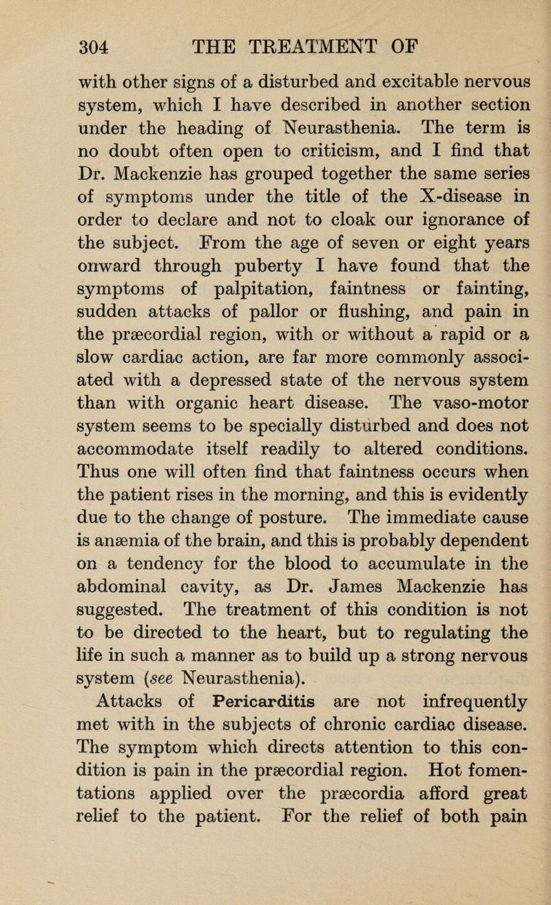 with other signs of a disturbed and excitable nervous system, which I have described in another section under the heading of Neurasthenia. The term is no doubt often open to criticism, and I find that Dr. Mackenzie has grouped together the same series of symptoms under the title of the X-disease in order to declare and not to cloak our ignorance of the subject. From the age of seven or eight years onward through puberty I have found that the symptoms of palpitation, faintness or fainting, sudden attacks of pallor or flushing, and pain in the prsecordial region, with or without a rapid or a slow cardiac action, are far more commonly associ¬ ated with a depressed state of the nervous system than with organic heart disease. The vaso-motor system seems to be specially disturbed and does not accommodate itself readily to altered conditions. Thus one will often find that faintness occurs when the patient rises in the morning, and this is evidently due to the change of posture. The immediate cause is anaemia of the brain, and this is probably dependent on a tendency for the blood to accumulate in the abdominal cavity, as Dr. James Mackenzie has suggested. The treatment of this condition is not to be directed to the heart, but to regulating the life in such a manner as to build up a strong nervous system (see Neurasthenia). Attacks of Pericarditis are not infrequently met with in the subjects of chronic cardiac disease. The symptom which directs attention to this con¬ dition is pain in the praecordial region. Hot fomen¬ tations applied over the praecordia afford great relief to the patient. For the relief of both pain