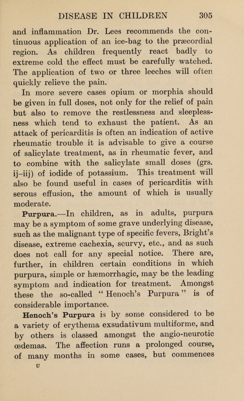and inflammation Dr. Lees recommends the con¬ tinuous application of an ice-bag to the praecordial region. As children frequently react badly to extreme cold the effect must be carefully watched. The application of two or three leeches will often quickly relieve the pain. In more severe cases opium or morphia should be given in full doses, not only for the relief of pain but also to remove the restlessness and sleepless¬ ness which tend to exhaust the patient. As an attack of pericarditis is often an indication of active rheumatic trouble it is advisable to give a course of salicylate treatment, as in rheumatic fever, and to combine with the salicylate small doses (grs. ij-iij) of iodide of potassium. This treatment will also be found useful in cases of pericarditis with serous effusion, the amount of which is usually moderate. Purpura.—In children, as in adults, purpura may be a symptom of some grave underlying disease, such as the malignant type of specific fevers, Bright’s disease, extreme cachexia, scurvy, etc., and as such does not call for any special notice. There are, further, in children certain conditions in which purpura, simple or haemorrhagic, may be the leading symptom and indication for treatment. Amongst these the so-called “ Henoch’s Purpura ” is of considerable importance. Henoch's Purpura is by some considered to be a variety of erythema exsudativum multiforme, and by others is classed amongst the angio-neurotic oedemas. The affection runs a prolonged course, of many months in some cases, but commences u